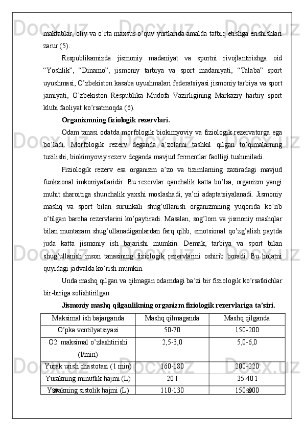 39
39maktablar, oliy va o’rta maxsus o’quv yurtlarida amalda tatbiq etishga erishishlari
zarur (5).
Respublikamizda   jismoniy   madaniyat   va   sportni   rivojlantirishga   oid
“Yoshlik”,   “Dinamo”,   jismoniy   tarbiya   va   sport   madaniyati,   “Talaba”   sport
uyushmasi, O’zbekiston kasaba uyushmalari federatsiyasi jismoniy tarbiya va sport
jamiyati,   O’zbekiston   Respublika   Mudofa   Vazirligining   Markaziy   harbiy   sport
klubi faoliyat ko’rsatmoqda (6).
Organizmning fiziologik rezervlari.
Odam tanasi odatda morfologik biokimyoviy va fiziologik rezervatorga ega
bo’ladi.   Morfologik   rezerv   deganda   a’zolarni   tashkil   qilgan   to’qimalarning
tuzilishi, biokimyoviy rezerv deganda mavjud fermentlar faolligi tushuniladi.
Fiziologik   rezerv   esa   organizm   a’zo   va   tizimlarning   zaxiradagi   mavjud
funksional   imkoniyatlaridir.   Bu   rezervlar   qanchalik   katta   bo’lsa,   organizm   yangi
muhit   sharoitiga   shunchalik   yaxshi   moslashadi,   ya’ni   adaptatsiyalanadi.   Jismoniy
mashq   va   sport   bilan   surunkali   shug’ullanish   organizmning   yuqorida   ko’rib
o’tilgan  barcha  rezervlarini   ko’paytiradi.  Masalan,  sog’lom  va  jismoniy  mashqlar
bilan   muntazam   shug’ullanadiganlardan   farq   qilib,   emotsional   qo’zg’alish   paytda
juda   katta   jismoniy   ish   bajarishi   mumkin.   Demak,   tarbiya   va   sport   bilan
shug’ullanish   inson   tanasining   fiziologik   rezervlarini   oshirib   boradi.   Bu   holatni
quyidagi jadvalda ko’rish mumkin. 
Unda mashq qilgan va qilmagan odamdagi ba’zi bir fiziologik ko’rsatkichlar
bir-biriga solishtirilgan.
Jismoniy mashq qilganlikning organizm fiziologik rezervlariga ta’siri.
Maksimal ish bajarganda Mashq qilmaganda Mashq qilganda
O’pka ventilyatsiyasi 50-70 150-200
O2  maksimal o’zlashtirishi
(l/min) 2,5-3,0 5,0-6,0
Yurak urish chastotasi (1 min) 160-180 200-220
Yurakning minutlik hajmi (L) 20 l 35-40 l
Yurakning sistolik hajmi (L) 110-130 150-200 