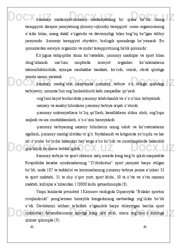 41
41Jismoniy   madaniyat-umumiy   madaniyatning   bir   qismi   bo’lib,   uning
taraqqiyoti darajasi jamiyatning ijtimoiy-iqtisodiy taraqqiyot   inson organizmining
o’sishi   bilan,   uning   shakl   o’zgarishi   va   davomiyligi   bilan   bog’liq   bo’lgan   tabbiy
jarayondir.   Jismoniy   taraqqiyot   obyektiv,   biologik   qonunlarga   bo’ysunadi.   Bu
qonunlardan asosiysi organizm va muhit taraqqiyotining birlik qonunidir.
Ko’pgina   tadqiqotlar   shuni   ko’rsatadiki,   jismoniy   mashqlar   va   sport   bilan
shug’ullanish   ma’lum   miqdorda   xissiyot   organlari   ko’nikmalarini
takomillahtirishda,   ayniqsa   mushaklar   harakati,   ko’rish,   sezish,   idrok   qilishga
yaxshi zamin yaratadi.
Jismoniy   mashg’ulot   jarayonida   jismoniy   tarbiya   o’z   oldiga   quyidagi
tarbiyaviy, umumta’lim sog’lomlashtirish kabi maqsadlar qo’yadi.
-sog’lom hayot kechirishda jismoniy talabchanlik va o’z-o’zini tarbiyalash.
-nazariy va amaliy bilimlarni jismoniy tarbiya orqali o’stirish.
-jismoniy  imkoniyatlarni   to’liq  qo’llash,  kasalliklarni  oldini  olish,  sog’liqni
saqlash va uni mustahkamlash, o’z-o’zini himoyalash.
-jismoniy   tarbiyaning   nazariy   bilimlarini   uning   uslub   va   ko’rsatmalarini
egallash, jismoniy mashg’ulotdan to’g’ri foydalanish va kelgusida yo’riqchi va har
xil o’yinlar bo’yicha hakamlar hay’atiga a’zo bo’lish va musobaqalarda hakamlik
qila bilish va ularni tashkil qilish.
Jismoniy tarbiya va sport ishlarini xalq orasida keng targ’ib qilish maqsadida
Respublika   kasaba   uyushmalarning   “O’zbekiston”   sport   jamiyati   barpo   etilgan
bo’lib, unda 107 ta tashkilot va korxonalarning jismoniy tarbiya jamoa a’zolari 33
ta   sport   maktabi,   31   ta   oliy   o’quv   yurti   sport   klubi,   30   ta   o’rta   va   o’rta   maxsus
maktab, kollejlar a’zolaridan 120000 kishi qatnashmoqda (8).
Yaqin   kunlarda   prezident   I.Karimov   raisligida   Oqsaroyda   “Bolalar   sportini
rivojlantirish”   jamg’armasi   homiylik   kengashining   navbatdagi   yig’ilishi   bo’lib
o’tdi.   Davlatimiz   rahbari   ta’kidlab   o’tganidek   barpo   etilayotgan   barcha   sport
inshootlari   farzandlarimizni   sportga   keng   jalb   etish,   ularni   sog’lom   o’stirishga
xizmat qilmoqda (9). 