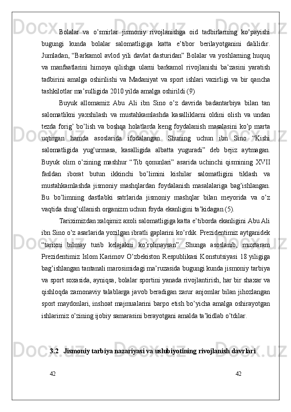 42
42Bolalar   va   o’smirlar   jismoniy   rivojlanishga   oid   tadbirlarning   ko’payishi
bugungi   kunda   bolalar   salomatligiga   katta   e’tibor   berilayotganini   dalilidir.
Jumladan,  “Barkamol   avlod  yili   davlat   dasturidan”  Bolalar  va   yoshlarning  huquq
va   manfaatlarini   himoya   qilishga   ularni   barkamol   rivojlanishi   ba’zasini   yaratish
tadbirini   amalga   oshirilishi   va   Madaniyat   va   sport   ishlari   vazirligi   va   bir   qancha
tashkilotlar ma’sulligida 2010 yilda amalga oshirildi (9)
Buyuk   allomamiz   Abu   Ali   ibn   Sino   o’z   davrida   badantarbiya   bilan   tan
salomatlikni   yaxshilash   va   mustahkamlashda   kasalliklarni   oldini   olish   va   undan
tezda forig’  bo’lish  va boshqa  holatlarda keng  foydalanish  masalasini  ko’p marta
uqtirgan   hamda   asoslarida   ifodalangan.   Shuning   uchun   ibn   Sino   “Kishi
salomatligida   yug’urmasa,   kasalligida   albatta   yuguradi”   deb   bejiz   aytmagan.
Buyuk   olim   o’zining   mashhur   “Tib   qonunlari”   asarida   uchinchi   qismining   XVII
fasldan   iborat   butun   ikkinchi   bo’limini   kishilar   salomatligini   tiklash   va
mustahkamlashda   jismoniy   mashqlardan   foydalanish   masalalariga   bag’ishlangan.
Bu   bo’limning   dastlabki   satrlarida   jismoniy   mashqlar   bilan   meyorida   va   o’z
vaqtida shug’ullanish organizm uchun foyda ekanligini ta’kidagan (5).
Tariximizdan xalqimiz axoli salomatligiga katta e’tiborda ekanligini Abu Ali
ibn Sino o’z asarlarida yozilgan ibratli gaplarini ko’rdik. Prezidentimiz aytganidek
“tarixni   bilmay   turib   kelajakni   ko’rolmaysan”.   Shunga   asoslanib,   muxtaram
Prezidentimiz Islom  Karimov O’zbekiston Respublikasi  Konstutsiyasi  18 yiligiga
bag’ishlangan tantanali marosimidagi ma’ruzasida bugungi kunda jismoniy tarbiya
va sport soxasida, ayniqsa, bolalar sportini yanada rivojlantirish, har bir shaxar va
qishloqda zamonaviy talablarga javob beradigan zarur  anjomlar bilan jihozlangan
sport maydonlari, inshoat majmualarini barpo etish bo’yicha amalga oshirayotgan
ishlarimiz o’zining ijobiy samarasini berayotgani amalda ta’kidlab o’tdilar.
3.2    Jismoniy tarbiya nazariyasi va uslubiyotining rivojlanish davrlari 