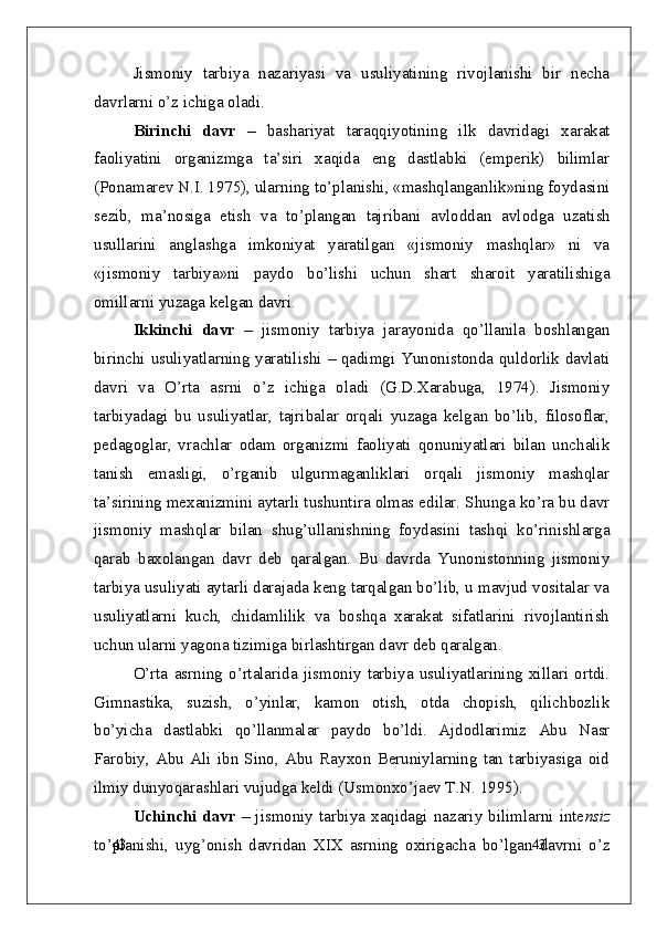 43
43Jismoniy   tarbiya   nazariyasi   va   usuliyatining   rivojlanishi   bir   necha
davrlarni o’z ichiga oladi.
Birinchi   davr   –   bashariyat   taraqqiyotining   ilk   davridagi   xarakat
faoliyatini   organizmga   ta’siri   xaqida   eng   dastlabki   (emperik)   bilimlar
(Ponamarev N.I. 1975), ularning to’planishi, «mashqlanganlik»ning foydasini
sezib,   ma’nosiga   etish   va   to’plangan   tajribani   avloddan   avlodga   uzatish
usullarini   anglashga   imkoniyat   yaratilgan   «jismoniy   mashqlar»   ni   va
«jismoniy   tarbiya»ni   paydo   bo’lishi   uchun   shart   sharoit   yaratilishiga
omillarni yuzaga kelgan davri.
Ikkinchi   davr   –   jismoniy   tarbiya   jarayonida   qo’llanila   boshlangan
birinchi usuliyatlarning yaratilishi   –   qadimgi Yunonistonda quldorlik davlati
davri   va   O’rta   asrni   o’z   ichiga   oladi   (G.D.Xarabuga,   1974).   Jismoniy
tarbiyadagi   bu   usuliyatlar,   tajribalar   orqali   yuzaga   kelgan   bo’lib,   filosoflar,
pedagoglar,   vrachlar   odam   organizmi   faoliyati   qonuniyatlari   bilan   unchalik
tanish   emasligi,   o’rganib   ulgurmaganliklari   orqali   jismoniy   mashqlar
ta’sirining mexanizmini aytarli tushuntira olmas edilar. Shunga ko’ra bu davr
jismoniy   mashqlar   bilan   shug’ullanishning   foydasini   tashqi   ko’rinishlarga
qarab   baxolangan   davr   deb   qaralgan.   Bu   davrda   Yunonistonning   jismoniy
tarbiya usuliyati aytarli darajada keng tarqalgan bo’lib, u mavjud vositalar va
usuliyatlarni   kuch,   chidamlilik   va   boshqa   xarakat   sifatlarini   rivojlantirish
uchun ularni yagona tizimiga birlashtirgan davr deb qaralgan.
O’rta   asrning   o’rtalarida   jismoniy   tarbiya   usuliyatlarining   xillari   ortdi.
Gimnastika,   suzish,   o’yinlar,   kamon   otish,   otda   chopish,   qilichbozlik
bo’yicha   dastlabki   qo’llanmalar   paydo   bo’ldi.   Ajdodlarimiz   Abu   Nasr
Farobiy,   Abu   Ali   ibn   Sino,   Abu   Rayxon   Beruniylarning   tan   tarbiyasiga   oid
ilmiy dunyoqarashlari vujudga keldi (Usmonxo’jaev T.N. 1995).
Uchinchi  davr   –   jismoniy  tarbiya  xaqidagi  nazariy  bilimlarni  inte nsiz
to’planishi,   uyg’onish   davridan   XIX   asrning   oxirigacha   bo’lgan   davrni   o’z 