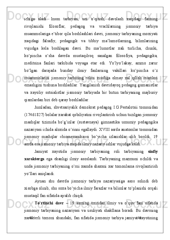 44
44ichiga   oladi.   Inson   tarbiyasi,   uni   o’qitish,   davolash   xaqidagi   fanning
rivojlanishi   filosoflar,   pedagog   va   vrachlarning   jismoniy   tarbiya
muammolariga e’tibor qila boshlashlari davri, jismoniy tarbiyaning moxiyati
xaqidagi   falsafiy,   pedagogik   va   tibbiy   ma’lumotlarning,   bilimlarining
vujudga   kela   boshlagan   davri.   Bu   ma’lumotlar   xali   turlicha,   chunki,
ko’pincha   o’sha   davrda   mustaqilroq   sanalgan   filosofiya,   pedagogika,
meditsina   fanlari   tarkibida   voyaga   etar   edi.   Yo’lyo’lakay,   ammo   zarur
bo’lgan   darajada   bunday   ilmiy   fanlarning   vakillari   ko’pincha   o’z
muammolarini   jismoniy   tarbining   rolini   xisobga   olmay   xal   qilish   mumkin
emasligini tushuna boshladilar. Yangilanish davridayoq pedagog   gumanistlar
va   xayoliy   sotsialistlar   jismoniy   tarbiyada   bir   butun   tarbiyaning   majburiy
qismlardan biri deb qaray boshladilar.
Jumladan,   shvetsariyalik   demokrat   pedagog   I.G.Pestalotsii   tomonidan
(17461827) bolalar xarakat qobiliyatini rivojlantirish uchun tuzilgan jismoniy
mashqlar   tizimida   bo’g’inlar   (sustavnaya)   gimnastika   umumiy   pedagogika
nazariyasi ichida aloxida o’rinni egallaydi. XVIII asrda anatomlar tomonidan
jismoniy   mashqlar   «biomexanika»si   bo’yicha   izlanishlar   olib   borildi,   19
asrda esa jismoniy tarbiya xaqida ilmiy nazariy ishlar vujudga keldi. 
Jamiyat   xayotida   jismoniy   tarbiyaning   roli   tarbiyaning   sinfiy
xarakterga   ega   ekanligi   ilmiy   asoslandi.   Tarbiyaning   mazmuni   ochildi   va
unda jismoniy tarbiyaning o’rni xamda shaxsni xar tomonlama rivojlantirish
yo’llari aniqlandi.
Aynan   shu   davrda   jismoniy   tarbiya   nazariyasiga   asos   solindi   deb
xisobga olinib, shu soxa bo’yicha ilmiy farazlar va bilimlar to’planishi orqali
mustaqil fan sifatida ajralib chiqdi. 
To’rtinchi   davr   –   19   asrning   oxiridan   ilmiy   va   o’quv   fani   sifatida
jismoniy   tarbiyaning   nazariyasi   va   usuliyati   shakllana   boradi.   Bu   davrning
xarakterli   tomoni   shundaki,   fan   sifatida   jismoniy   tarbiya   jamiyat   xayotining 