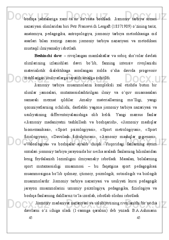 45
45boshqa   jabxalariga   xam   ta’sir   ko’rsata   boshladi.   Jismoniy   tarbiya   soxasi
nazariyasi olimlaridan biri Petr Fransevich Lesgaft (18371909) o’zining tarix,
anatomiya,   pedagogika,   antropologiya,   jismoniy   tarbiya   metodikasiga   oid
asarlari   bilan   xozirgi   zamon   jismoniy   tarbiya   nazariyasi   va   metodikasi
mustaqil ilmiyamaliy isbotladi.
Beshinchi   davr   –   rivojlangan   mamlakatlar   va   sobiq   sho’rolar   davlati
olimlarining   izlanishlari   davri   bo’lib,   fanning   intensiv   rivojlanishi
materialistik   dialektikaga   asoslangan   xolda   o’sha   davrda   progressiv
xisoblangan usuliyatlarga tayanib amalga oshirildi.
Jismoniy   tarbiya   muammolarini   kompleksli   xal   etishda   butun   bir
olimlar   jamoalari,   mutaxassislashtirilgan   ilmiy   va   o’quv   muassasalari
samarali   mexnat   qildilar.   Amaliy   materiallarning   mo’lligi,   yangi
qonuniyatlarning   ochilishi,   dastlabki   yagona   jismoniy   tarbiya   nazariyasi   va
usuliyati ning   differentsiyalanishiga   olib   keldi.   Yangi   maxsus   fanlar
«Jismoniy   madaniyatni   tashkillash   va   boshqarish»,   «Jismoniy   mashqlar
biomexanikasi»,   «Sport   psixologiyasi»,   «Sport   metrologiyasi»,   «Sport
fiziologiyasi»,   «Davolash   fizkulpturasi»,   «Jismoniy   mashqlar   gigienasi»,
«Valeologiya»   va   boshqalar   ajralib   chiqdi.   Yuqoridagi   fanlarning   ayrim
soxalari jismoniy tarbiya jarayonida bir necha aralash fanlarning bilimlaridan
keng   foydalanish   lozimligini   ilmiyamaliy   isbotladi.   Masalan,   bolalarning
sport   mutaxassisligi   muammosi   –   bu   faqatgina   sport   pedagogikasi
muammosigina   bo’lib   qolmay,   ijtimoiy,   psixologik,   sotsiologik   va   biologik
muammolardir.   Jismoniy   tarbiya   nazariyasi   va   usuliyati   kursi   pedagogik
jarayon   muammolarini   umumiy   psixologiya,   pedagogika,   fiziologiya   va
boshqa fanlarning dalillarsiz to’la izoxlab, isbotlab olishni isbotladi.
  Jismoniy madaniyat nazariyasi va uslubiyoti ning rivojlanishi bir necha
davrlarni   o’z   ichiga   oladi   (1-rasmga   qaralsin)   deb   yozadi   B.A.Ashmarin 