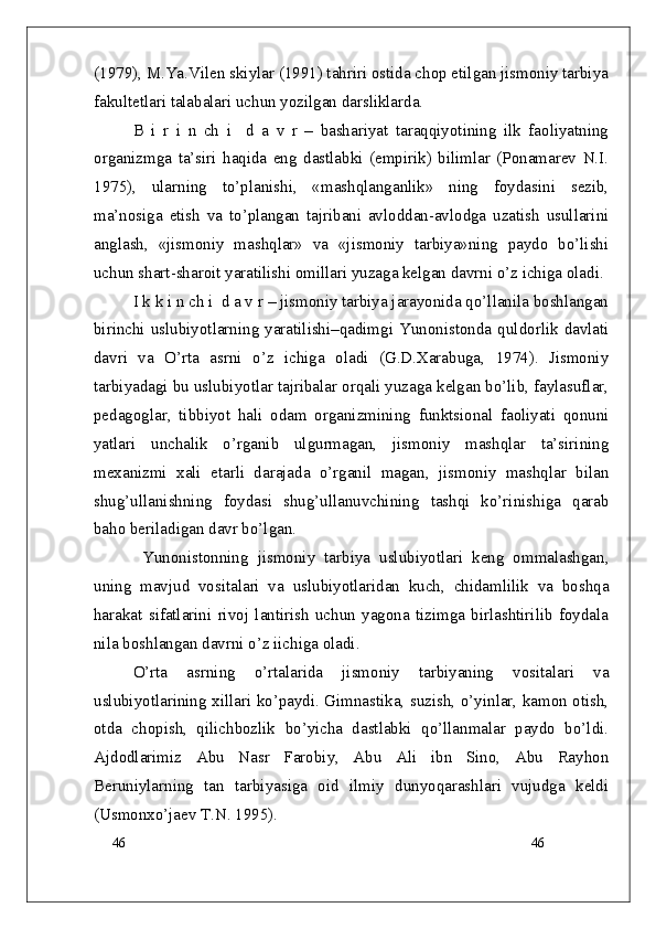 46
46(1979), M.Ya.Vilen skiylar (1991) tahriri ostida chop etilgan jismoniy tarbiya
fakultetlari talabalari uchun yozilgan darsliklarda.
B   i   r   i   n   ch   i     d   a   v   r   –   bashariyat   taraqqiyotining   ilk   faoliyatning
organizmga   ta’siri   haqida   eng   dastlabki   (empirik)   bilimlar   (Ponamarev   N.I.
1975),   ularning   to’planishi,   «mashqlanganlik»   ning   foydasini   sezib,
ma’nosiga   etish   va   to’plangan   tajribani   avloddan-avlodga   uzatish   usullarini
anglash,   «jismoniy   mashqlar»   va   «jismoniy   tarbiya»ning   paydo   bo’lishi
uchun shart-sharoit yaratilishi omillari yuzaga kelgan davrni o’z ichiga oladi.
I k k i n ch i  d a v r – jismoniy tarbiya jarayonida qo’llanila boshlangan
birinchi  uslubiyotlarning yaratilishi–qadimgi Yunonistonda quldorlik  davlati
davri   va   O’rta   asrni   o’z   ichiga   oladi   (G.D.Xarabuga,   1974).   Jismoniy
tarbiyadagi bu uslubiyotlar tajribalar orqali yuzaga kelgan bo’lib, faylasuflar,
pedagoglar,   tibbiyot   hali   odam   organizmining   funktsional   faoliyati   qonuni
yatlari   unchalik   o’rganib   ulgurmagan,   jismoniy   mashqlar   ta’sirining
mexanizmi   xali   etarli   darajada   o’rganil   magan,   jismoniy   mashqlar   bilan
shug’ullanishning   foydasi   shug’ullanuvchining   tashqi   ko’rinishiga   qarab
baho beriladigan davr bo’lgan.
  Yunonistonning   jismoniy   tarbiya   uslubiyotlari   keng   ommalashgan,
uning   mavjud   vositalari   va   uslubiyotlaridan   kuch,   chidamlilik   va   boshqa
harakat   sifatlarini   rivoj   lantirish   uchun   yagona   tizimga   birlashtirilib   foydala
nila boshlangan davrni o’z iichiga oladi.
O’rta   asrning   o’rtalarida   jismoniy   tarbiyaning   vositalari   va
uslubiyotlarining xillari ko’paydi. Gimnastika, suzish, o’yinlar, kamon otish,
otda   chopish,   qilichbozlik   bo’yicha   dastlabki   qo’llanmalar   paydo   bo’ldi.
Ajdodlarimiz   Abu   Nasr   Farobiy,   Abu   Ali   ibn   Sino,   Abu   Rayhon
Beruniylarning   tan   tarbiyasiga   oid   ilmiy   dunyoqarashlari   vujudga   keldi
(Usmonxo’jaev T.N. 1995). 