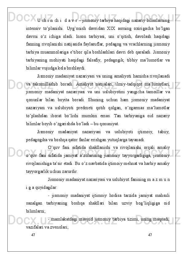 47
47U ch i n ch i   d a v r – jismoniy tarbiya haqidagi nazariy bilimlarning
intensiv   to’planishi.   Uyg’onish   davridan   XIX   asrning   oxirigacha   bo’lgan
davrni   o’z   ichiga   oladi.   Inson   tarbiyasi,   uni   o’qitish,   davolash   haqidagi
fanning rivojlanishi natijasida faylasuflar, pedagog va vrachlarning jismoniy
tarbiya muammolariga e’tibor qila boshlashlari davri deb qaraladi. Jismoniy
tarbiyaning   mohiyati   haqidagi   falsafiy,   pedagogik,   tibbiy   ma’lumotlar   va
bilimlar vujudga kela boshlaydi. 
Jismoniy madaniyat nazariyasi va uning amaliyoti hamisha rivojlana di
va   takomillashib   boradi.   Amaliyot   natijalari,   ilmiy - tadqiqot   ma’lumotlari ,
jismoniy   madaniyat   nazariyasi   va   uni   uslubi yo tini   yangicha   tamoillar   va
qonunlar   bilan   boyita   boradi.   Shuning   uchun   ham   jismoniy   madaniyat
nazariyasi   va   uslubiyoti   predmeti   qotib   qolgan,   o’zgarmas   ma’lumotlar
to’plash dan   iborat   bo’lishi   mumkin   emas.   Tan   tarbiyasiga   oid   n azariy
bilimlar boyib o’zgarish da  b o’ladi   – bu  qonuniyat.
Jismoniy   madaniyat   nazariyasi   va   uslubiyoti   ijtimoiy,   tabiiy,
pedagogika va boshqa qator fanlar erishgan yutuqlarga tayanadi. 
O’quv   fani   sifatida   shakllanishi   va   rivojlanishi   orqali   amaliy
o’quv   fani   sifatida   jamiyat   a’zolarining   jismoniy   tayyorgarligiga,   jismoniy
rivojlanishiga ta’sir etadi. Bu o’z navbatida ijtimoiy mehnat va harbiy amaliy
tayyorgarlik uchun zarurdir.
Jismoniy madaniyat nazariyasi va uslubiyot fanining m a z m u n
i g a quyidagilar:
-   jismoniy   madaniyat   ijtimoiy   hodisa   tarzida   jamiyat   mahsuli
sanalgan   tarbiyaning   boshqa   shakllari   bilan   uzviy   bog’liqligiga   oid
bilimlarni;
-   mamlakatdagi   mavjud   jismoniy   tarbiya   tizimi,   uning   maqsadi,
vazifalari va zvenolari;    