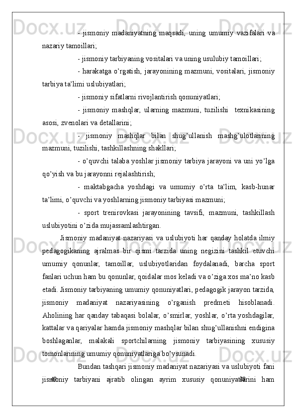 48
48-   jismoniy   madaniyatning   maqsadi,   uning   umumiy   vazifalari   va
nazariy tamoillari;
- jismoniy tarbiyaning vositalari va uning usulubiy tamoillari;
- harakatga o’rgatish, jarayonining mazmuni, vositalari, jismoniy
tarbiya ta’limi uslubiyatlari;
- jismoniy sifatlarni rivojlantirish qonuniyatlari;
-   jismoniy   mashqlar,   ularning   mazmuni,   tuzilishi     texnikasining
asosi, zvenolari va detallarini;
-   jismoniy   mashqlar   bilan   shug’ullanish   mashg’ulotlarining
mazmuni, tuzilishi, tashkillashning shakllari;
- o’quvchi talaba yoshlar jismoniy tarbiya jarayoni va uni yo’lga
qo’yish va bu jarayonni rejalashtirish;
-   maktabgacha   yoshdagi   va   umumiy   o’rta   ta’lim,   kasb-hunar
ta’limi, o’quvchi va yoshlarning jismoniy tarbiyasi mazmuni;
-   sport   trenirovkasi   jarayonining   tavsifi,   mazmuni,   tashkillash
uslubiyotini o’zida mujassamlashtirgan.
Jismoniy  madaniyat  nazariyasi  va  uslubiyoti  har  qanday  holatda  ilmiy
pedagogikaning   ajralmas   bir   qismi   tarzida   uning   negizini   tashkil   etuvchi
umumiy   qonunlar,   tamoillar,   uslubiyotlaridan   foydalanadi,   barcha   sport
fanlari uchun ham bu qonunlar, qoidalar mos keladi va o’ziga xos ma’no kasb
etadi. Jismoniy tarbiyaning umumiy qonuniyatlari, pedagogik jarayon tarzida,
jismoniy   madaniyat   nazariyasining   o’rganish   predmeti   hisoblanadi.
Aholining har qanday tabaqasi bolalar, o’smirlar, yoshlar, o’rta yoshdagilar,
kattalar va qariyalar hamda jismoniy mashqlar bilan shug’ullanishni endigina
boshlaganlar,   malakali   sportchilarning   jismoniy   tarbiyasining   xususiy
tomonlarining umumiy qonuniyatlariga bo’ysunadi.
Bundan tashqari jismoniy madaniyat nazariyasi va uslubiyoti fani
jismoniy   tarbiyani   ajratib   olingan   ayrim   xususiy   qonuniyatlarini   ham