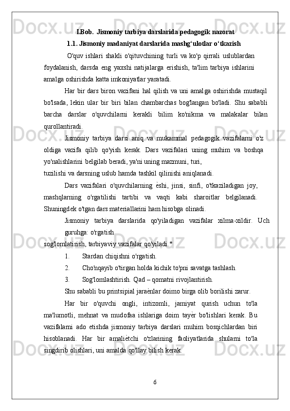 I.Bob.   J i sm o n i y   ta r b i y a   d a r s la r i d a   p e d a gog i k  naz	orat
1.1. Jismoniy madaniyat darslarida mashg‘ulotlar o‘tkazish
  O 'qu v   i s h la r i   s h a k l i   o'q it uv c h i n i n g   t u r l i   v a   k o' p   q i rr a l i   u s l ub la r d a n
f oy d a la n i s h ,   d a r s d a  	
eng   y a x s h i   n ati j a l a r g a   e r i s h i s h ,   ta ' li m   t a r b i y a   i s h la r i n i
a m al g a   o s h i r i s h d a   k a t t a   i m k on i y a tla r  	
yaratadi.
H a r   b i r   d a r s   b i r o n   v azi f a n i   h a l   q i l i s h   v a   un i   a m al g a   o s h i r i s h d a   m u s ta q i l
bo' l s a d a ,   l e k i n   u la r  	
bir  	biri  bi la n   c h a m b a r c h a s   bog' la ng a n   bo' la d i .   S h u   s a b a b l i
b a r c h a   d a r s la r   o'quv c h ila r n i   k e r a k l i   b i l i m  	
ko'n	ikm	a   v a   m al a k a la r   b i l a n	
qu	rolla	nt	iradi.
J i sm o n i y   ta r b i y a   d a r s i   a n i q   v a   m u k a mm a l   p e d a gog i k   v a z i f a la r n i   o' z
ol d i g a   v a z i f a   q i l i b  	
qo'y	ish   k e r a k .   D a r s   v a z i f a l a r i   un i n g   m uh i m   v a   b o s hq a
y o 'n ali s h la r i n i   b el gi la b   b e r a d i ,   y a 'n i   un i n g   m az m un i ,  	
turi,
t u z i li s h i   v a   d a r s n i n g   u s l u b   h a m d a   t a s h k i l   q i l i n i s h i  	
aniqla	nadi.
D a r s   v azi f a l a r i   o'quv c h ila r n i n g   е	
G s h i ,   ji n s i ,   s i n f i ,   o' t k az i l a d i g a n   j oy ,
m a s hq la r n i n g  	
o'rgat	ilishi   ta r t i b i   v a   v a qt i   k a b i   s h a r o it l a r   b e l g i l a n a d i .
S hun i ng d e k   o' t g a n   d a r s   m ate r i a l l a r i n i   h a m   h i s o bg a  	
olinadi.
J i sm o n i y   ta r b i y a   d a r s la r i d a   qo'y i l a d i g a n   v a zi f a la r   x il m a - xi l d i r .   U c h
gu r uhg a :  	
o'rgat	ish
s o g ' l o m lati r i s h ,   ta r b i y a v i y   v a zi f a la r  	
qo'y	iladi.*
1 .         S ta r d a n   c h i q i s hn i  	
o'rgati	sh.
2 .         C ho'nq a y i b   o' ti r g a n   ho l d a   k ic h i k   t o'pn i   s a v at g a  	
ta	shla	sh.
3 .         S og' l o m la s h ti r i s h .   Q a d   –  qo m at n i  	
rivoj	la	nt	irish.
S h u   s a b a b l i   b u   p r i n t s i p i a l   j a r a е	
G n la r   d o i m o   b i r g a   o li b   bo r i l i s h i  	zarur.
H a r   b i r   o'quv c h i   ong li ,   i nt iz o m li ,   j a m i y a t   qu r i s h   u c hu n   t o' l a
m a ' l u m o tli ,   m e hn a t   v a  	
m	udofaa   i s h la r i g a   d o i m   t a y е	G r   bo' li s h la r i   k e r a k .   B u
v a zi f a la r n i   a d o   e t i s h d a   j i sm on i y   ta r b i y a   d a r s la r i  	
m	uh	im   bo s q ic h la r d a n   b i r i
h i s ob la n a d i .   H a r   b i r   a m a l i е	
G tc h i   o' z l a r i n i n g   f a ol i y a t l a r i d a   s hu la r n i   t o' l a	
singd	irib 
o li s h la r i ,   un i   a m a l d a   qo' lla y   b i l i s h  	kerak.
6 