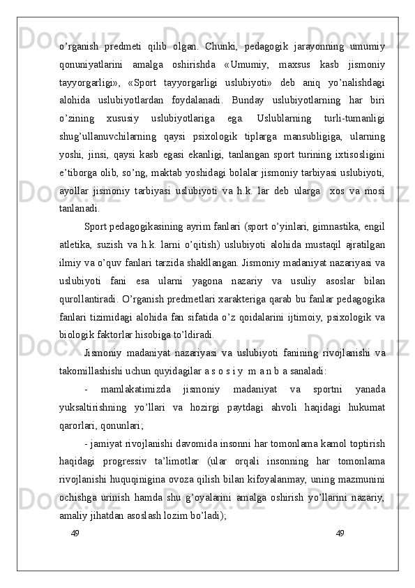 49
49o’rganish   predmeti   qilib   olgan.   Chunki,   pedagogik   jarayonning   umumiy
qonuniyatlarini   amalga   oshirishda   «Umumiy,   maxsus   kasb   jismoniy
tayyorgarligi»,   «Sport   tayyorgarligi   uslubiyoti»   deb   aniq   yo’nalishdagi
alohida   uslubiyotlardan   foydalanadi.   Bunday   uslubiyotlarning   har   biri
o’zining   xususiy   uslubiyotlariga   ega.   Uslublarning   turli-tumanligi
shug’ullanuvchilarning   qaysi   psixologik   tiplarga   mansubligiga,   ularning
yoshi,   jinsi,   qaysi   kasb   egasi   ekanligi,   tanlangan   sport   turining   ixtisosligini
e’tiborga olib, so’ng, maktab yoshidagi bolalar jismoniy tarbiyasi uslubiyoti,
ayollar   jismoniy   tarbiyasi   uslubiyoti   va   h.k.   lar   deb   ularga     xos   va   mosi
tanlanadi.
Sport pedagogikasining ayrim fanlari (sport o’yinlari, gimnastika, engil
atletika,   suzish   va   h.k.   larni   o’qitish)   uslubiyoti   alohida   mustaqil   ajratilgan
ilmiy va o’quv fanlari tarzida shakllangan. Jismoniy madaniyat nazariyasi va
uslubiyoti   fani   esa   ularni   yagona   nazariy   va   usuliy   asoslar   bilan
qurollantiradi. O’rganish predmetlari xarakteriga qarab bu fanlar pedagogika
fanlari  tizimidagi alohida fan sifatida o’z qoidalarini ijtimoiy, psixologik va
biologik faktorlar hisobiga to’ldiradi.
Jismoniy   madaniyat   nazariyasi   va   uslubiyoti   fanining   rivojlanishi   va
takomillashishi uchun quyidagilar a s o s i y  m a n b a  sanaladi :
-   mamlakatimizda   jismoniy   madaniyat   va   sportni   yanada
yuksaltirishning   yo’llari   va   hozirgi   paytdagi   ahvoli   haqidagi   hukumat
qarorlari, qonunlari;
- jamiyat rivojlanishi davomida insonni har tomonlama kamol toptirish
haqidagi   progressiv   ta’limotlar   (ular   orqali   insonning   har   tomonlama
rivojlanishi huquqinigina ovoza qilish bilan kifoyalanmay, uning mazmunini
ochishga   urinish   hamda   shu   g’oyalarini   amalga   oshirish   yo’llarini   nazariy,
amaliy jihatdan asoslash lozim bo’ladi); 
