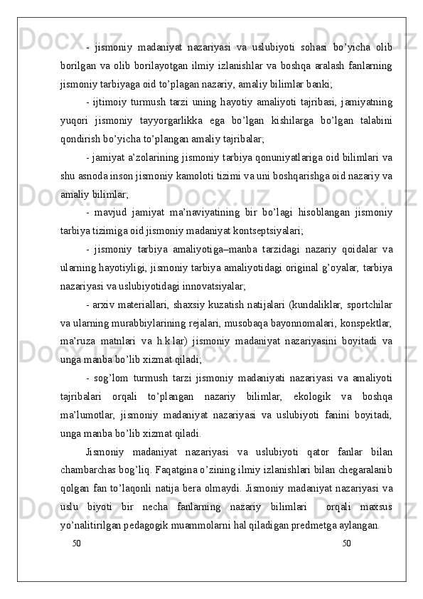 50
50-   jismoniy   madaniyat   nazariyasi   va   uslubiyoti   sohasi   bo’yicha   olib
borilgan   va   olib   borilayotgan   ilmiy   izlanishlar   va   boshqa   aralash   fanlarning
jismoniy tarbiyaga oid to’plagan nazariy, amaliy bilimlar banki; 
-   ijtimoiy   turmush   tarzi   uning   hayotiy   amaliyoti   tajribasi,   jamiyatning
yuqori   jismoniy   tayyorgarlikka   ega   bo’lgan   kishilarga   bo’lgan   talabini
qondirish bo’yicha to’plangan amaliy tajribalar; 
- jamiyat a’zolarining jismoniy tarbiya qonuniyatlariga oid bilimlari va
shu asnoda inson jismoniy kamoloti tizimi va uni boshqarishga oid nazariy va
amaliy bilimlar;
-   mavjud   jamiyat   ma’naviyatining   bir   bo’lagi   hisoblangan   jismoniy
tarbiya tizimiga oid jismoniy madaniyat kontseptsiyalari;
-   jismoniy   tarbiya   amaliyotiga – manba   tarzidagi   nazariy   qoidalar   va
ularning hayotiyligi, jismoniy tarbiya amaliyotidagi original g’oyalar, tarbiya
nazariyasi va uslubiyotidagi innovatsiyalar;
- arxiv materiallari, shaxsiy kuzatish natijalari (kundaliklar, sportchilar
va ularning murabbiylarining rejalari, musobaqa bayonnomalari, konspektlar,
ma’ruza   matnlari   va   h.k.lar)   jismoniy   madaniyat   nazariyasini   boyitadi   va
unga manba bo’lib xizmat qiladi;
-   sog’lom   turmush   tarzi   jismoniy   madaniyati   nazariyasi   va   amaliyoti
tajribalari   orqali   to’plangan   nazariy   bilimlar,   ekologik   va   boshqa
ma’lumotlar,   jismoniy   madaniyat   nazariyasi   va   uslubiyoti   fanini   boyitadi,
unga manba bo’lib xizmat qiladi.
Jismoniy   madaniyat   nazariyasi   va   uslubiyoti   qator   fanlar   bilan
chambarchas bog’liq. Faqatgina o’zining ilmiy izlanishlari bilan chegaralanib
qolgan fan to’laqonli natija bera olmaydi. Jismoniy madaniyat nazariyasi va
uslu   biyoti   bir   necha   fanlarning   nazariy   bilimlari     orqali   maxsus
yo’nalitirilgan pedagogik muammolarni hal qiladigan predmetga aylangan. 