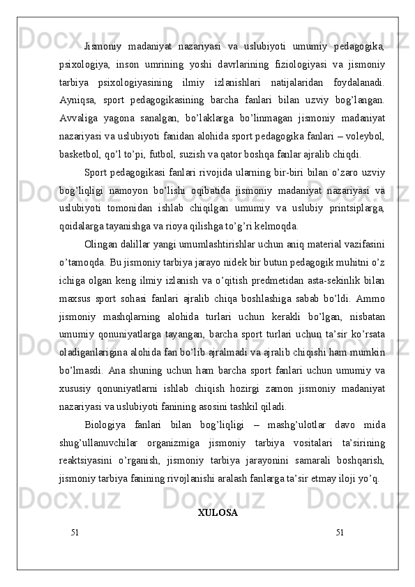 51
51Jismoniy   madaniyat   nazariyasi   va   uslubiyoti   umumiy   pedagogika,
psixologiya,   inson   umrining   yoshi   davrlarining   fiziologiyasi   va   jismoniy
tarbiya   psixologiyasining   ilmiy   izlanishlari   natijalaridan   foydalanadi.
Ayniqsa,   sport   pedagogikasining   barcha   fanlari   bilan   uzviy   bog’langan.
Avvaliga   yagona   sanalgan,   bo’laklarga   bo’linmagan   jismoniy   madaniyat
nazariyasi va uslubiyoti fanidan alohida sport pedagogika fanlari – voleybol,
basketbol, qo’l to’pi, futbol, suzish va qator boshqa fanlar ajralib chiqdi. 
Sport pedagogikasi fanlari rivojida ularning bir-biri bilan o’zaro uzviy
bog’liqligi   namoyon   bo’lishi   oqibatida   jismoniy   madaniyat   nazariyasi   va
uslubiyoti   tomonidan   ishlab   chiqilgan   umumiy   va   uslubiy   printsiplarga,
qoidalarga tayanishga va rioya qilishga to’g’ri kelmoqda. 
Olingan dalillar yangi umumlashtirishlar uchun aniq material vazifasini
o’tamoqda. Bu jismoniy tarbiya jarayo nidek bir butun pedagogik muhitni o’z
ichiga   olgan   keng   ilmiy   izlanish   va   o’qitish   predmetidan   asta-sekinlik   bilan
maxsus   sport   sohasi   fanlari   ajralib   chiqa   boshlashiga   sabab   bo’ldi.   Ammo
jismoniy   mashqlarning   alohida   turlari   uchun   kerakli   bo’lgan,   nisbatan
umumiy   qonuniyatlarga   tayangan,   barcha   sport   turlari   uchun   ta’sir   ko’rsata
oladiganlarigina alohida fan bo’lib ajralmadi va ajralib chiqishi ham mumkin
bo’lmasdi.   Ana   shuning   uchun   ham   barcha   sport   fanlari   uchun   umumiy   va
xususiy   qonuniyatlarni   ishlab   chiqish   hozirgi   zamon   jismoniy   madaniyat
nazariyasi va uslubiyoti fanining asosini tashkil qiladi.
Biologiya   fanlari   bilan   bog’liqligi   –   mashg’ulotlar   davo   mida
shug’ullanuvchilar   organizmiga   jismoniy   tarbiya   vositalari   ta’sirining
reaktsiyasini   o’rganish,   jismoniy   tarbiya   jarayonini   samarali   boshqarish,
jismoniy tarbiya fanining rivojlanishi aralash fanlarga ta’sir etmay iloji yo’q. 
XULOSA 