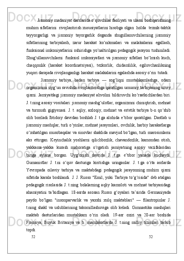 52
52Jismoniy madaniyat darslarida o‘quvchilar faoliyati va ularni boshqarishning
muhim sifatlarini  rivojlantirish xususiyatlarini hisobga olgan  holda  texnik-taktik
tayyorgarligi   va   jismoniy   tayorgarlik   deganda   shugullanuvchilarning   jismoniy
sifatlarining   tarbiyalash,   zarur   harakat   ko‘nikmalari   va   malakalarini   egallash,
funksional imkoniyatlarini oshirishga yo‘naltirilgan pedagogik jarayon tushiniladi.
Shug‘ullanuvchilarni   funksiol   imkoniyatlari   va   jismoniy   sifatlari   bo‘lmish   kuch,
chaqqonlik   (harakat   koordinatsiyasi),   tezkorlik,   chidamlilik,   egiluvchanlikning
yuqori darajada rivojlanganligi harakat malakalarini egalashda asosiy o‘rin   tutadi.
Jismoniy   tarbiya,   badan   tarbiya   —   sog liqni   mustahkamlashga,   odamʻ
organizmini uyg un ravishda rivojlantirishga qaratilgan umumiy tarbiyaning uzviy	
ʻ
qismi. Jamiyatdagi jismoniy madaniyat ahvolini bildiruvchi ko rsatkichlardan biri.	
ʻ
J. t.ning asosiy vositalari: jismoniy mashg ulotlar, organizmni chiniqtirish, mehnat	
ʻ
va   turmush   gigiyenasi.   J.   t.   aqliy,   axloqiy,   mehnat   va   estetik   tarbiya   b-n   qo shib	
ʻ
olib boriladi.Ibtidoiy davrdan boshlab J. t.ga alohida e tibor  qaratilgan. Dastlab u	
ʼ
jismoniy mashqlar, turli o yinlar, mehnat jarayonlari, ovchilik, harbiy harakatlarga	
ʻ
o xshatilgan musobaqalar va sinovlar shaklida mavjud bo lgan, turli marosimlarni	
ʻ ʻ
aks   ettirgan.   Keyinchalik   yoshlarni   qilichbozlik,   chavandozlik,   kamondan   otish,
yakkama-yakka   kurash   mahoratiga   o rgatish   jamiyatning   asosiy   vazifalaridan	
ʻ
biriga   aylana   borgan.   Uyg onish   davrida   J.   t.ga   e tibor   yanada   kuchaydi.	
ʻ ʼ
Gumanistlar   J.   t.ni   o quv   dasturiga   kiritishga   uringanlar.   J.   t.ga   o rta   asrlarda	
ʻ ʻ
Yevropada   oilaviy   tarbiya   va   maktabdagi   pedagogik   jarayonning   muhim   qismi
sifatida karala boshlandi. J. J. Russo "Emil, yoki Tarbiya to g risida" deb atalgan	
ʻ ʻ
pedagogik   risolasida   J.   t.ning   bolalarning   aqliy   kamoloti   va   mehnat   tarbiyasidagi
ahamiyatini   ta kidlagan.   18-asrda   asosan   Russo   g oyalari   ta sirida   Germaniyada	
ʼ ʻ ʼ
paydo   bo lgan   "insonparvarlik   va   yaxshi   xulq   maktablari"   —   filantropinlar   J.	
ʻ
t.ning   shakl   va   uslublarining   takomillashuviga   olib   keladi.   Gimnastika   mashqlari
maktab   dasturlaridan   mustahkam   o rin   oladi.   19-asr   oxiri   va   20-asr   boshida	
ʻ
Fransiya,   Buyuk   Britaniya   va   b.   mamlakatlarda   J.   t.ning   milliy   tizimlari   tarkib
topdi. 