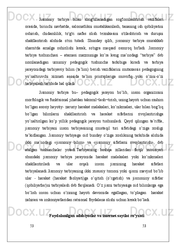 53
53Jismoniy   tarbiya   bilan   shug'ullanadigan   sog'lomlashtirish   vazifalari
orasida,   birinchi   navbatda,   salomatlikni   mustahkamlash,   tananing   ish   qobiliyatini
oshirish,   chidamlilik,   to'g'ri   nafas   olish   texnikasini   o'zlashtirish   va   duruşni
shakllantirish   alohida   o'rin   tutadi.   Shunday   qilib,   jismoniy   tarbiya   murakkab
sharoitda   amalga   oshirilishi   kerak,   so'ngra   maqsad   osonroq   bo'ladi.   Jismoniy
tarbiya   tushunchasi   –   atamasi   mazmuniga   ko’ra   keng   ma’nodagi   “tarbiya”   deb
nomlanadigan   umumiy   pedagogik   tushuncha   tarkibiga   kiradi   va   tarbiya
jarayonidagi   tarbiyaviy   bilim   (ta’lim)   berish   vazifalarini   mutaxassis   pedagogning
yo’naltiruvchi   xizmati   asosida   ta’lim   printsplariga   muvofiq   yoki   o’zini-o’zi
tarbiyalash tartibida hal qiladi.
Jismoniy   tarbiya   bu–   pedagogik   jarayon   bo’lib,   inson   organizmini
morfologik va funktsional jihatdan takomil¬lash¬tirish, uning hayoti uchun muhim
bo’lgan asosiy hayotiy- zaruriy harakat malakalari, ko’nikmalari, ular bilan bog’liq
bo’lgan   bilimlarni   shakllantirish   va   harakat   sifatlarini   rivojlantirishga
yo’naltirilgan   ko’p   yillik   pedagogik   jarayon   tushuniladi.   Qayd   qilingan   ta’rifda,
jismoniy   tarbiyani   inson   tarbiyasining   mustaqil   turi   sifatidagi   o’ziga   xosligi
ta’kidlangan.   Jismoniy   tarbiyaga   oid   bunday   o’ziga   xoslikning   tarkibida   alohida
ikki   ma’nodagi   «jismoniy   bilim»   va   «jismoniy   sifatlarni   rivojlantirish»,   deb
atalgan   tushunchalar   yotadi.Tarbiyaning   boshqa   xillaridan   farqli   xususiyati
shundaki   jismoniy   tarbiya   jarayonida   harakat   malakalari   yoki   ko’nikmalari
shakllantiriladi   va   ular   orqali   inson   jismining   harakat   sifatlari
tarbiyalanadi.Jismoniy   tarbiyaning   ikki   xususiy   tomoni   yoki   qismi   mavjud   bo’lib
ular   -   harakat   (harakat   faoliyati)ga   o’qitish   (o’rgatish)   va   jismoniny   sifatlar
(qobiliyatlar)ni tarbiyalash deb farqlanadi. O’z jismi tarbiyasiga oid bilimlarga ega
bo’lish   inson   uchun   o’zining   hayoti   davomida   egallagan,   to’plagan     harakat
zahirasi va imkoniyatlaridan ratsional foydalana olishi uchun kerak bo’ladi.
Foydalanilgan   adabiyotlar va internet saytlat   ro‘yxati 