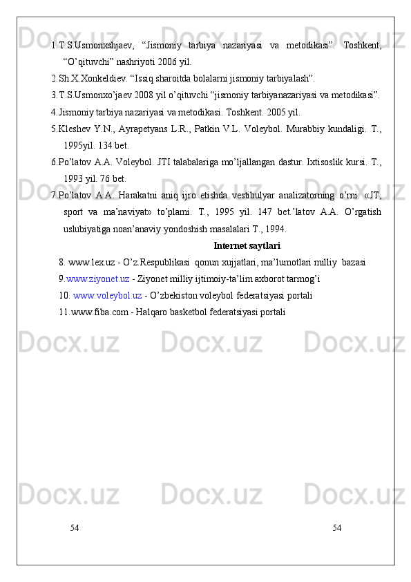 54
541. T.S.Usmonxshjaev,   “Jismoniy   tarbiya   nazariyasi   va   metodikasi”.   Toshkent,
“O’qituvchi” nashriyoti 2006 yil.  
2. Sh.X.Xonkeldiev. “Issiq sharoitda bolalarni jismoniy tarbiyalash”.
3. T.S.Usmonxo’jaev 2008 yil o’qituvchi “jismoniy tarbiyanazariyasi va metodikasi”.
4. Jismoniy tarbiya nazariyasi va metodikasi. Toshkent. 2005 yil.
5. Kleshev   Y.N.,   Ayrapetyans   L.R.,   Patkin   V.L.   Voleybol.   Murabbiy   kundaligi.   T.,
1995yil. 134 bet.
6. Pо’latov A.A. Voleybol. JTI talabalariga mо’ljallangan dastur. Ixtisoslik kursi. T.,
1993 yil. 76 bet.
7. Pо’latov   A.A.   Harakatni   aniq   ijro   etishda   vestibulyar   analizatorning   о’rni.   «JT,
sport   va   ma’naviyat»   tо’plami.   T.,   1995   yil.   147   bet.’latov   A.A.   О’rgatish
uslubiyatiga noan’anaviy yondoshish masalalari T., 1994.
Internet saytlari
8.   www.lex.uz  - O’z.Respublikasi  qonun xujjatlari, ma’lumotlari milliy  bazasi 
9. www.ziyonet.uz  -  Ziyonet  milliy ijtimoiy-ta ’ lim axborot tarmog ’ i
10.  www.voleybol.uz  -  O’zbekiston  voleybol federatsiyasi portali
11.www.fiba.com - Halqaro basketbol federatsiyasi portali 