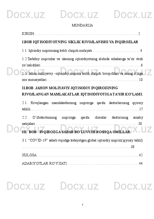 MUNDARIJA
KIRISH………………………………………………………………..………….2
I.BOB IQTISODIYOTNING SIKLIK RIVOJLANISHI VA INQIROZLAR
1.1. Iqtisodiy inqirozning kelib chiqish mohiyati………………….………………4
1.2.Tarkibiy   inqirozlar   va   ularning   iqtisodiyotning   alohida   sohalariga   ta’sir   etish
yo’nalishlari………………………………………………………..……………….6
1.3. Jahon moliyaviy –iqtisodiy inqirozi kelib chiqish bosqichlari va uning o’ziga
xos xususiyatlari…………………………..…………………………...………….10
II.BOB  JAHON MOLIYAVIY-IQTISODIY INQIROZINING 
RIVOJLANGAN MAMLAKATLAR IQTISODIYOTIGA TA’SIR KO’LAMI.
2.1.   Rivojlangan   mamlakatlarning   inqirozga   qarshi   dasturlarining   qiyosiy
tahlili………………………………………………………………………..……..17
2.2.   O’zbekistonning   inqirozga   qarshi   choralar   dasturining   amaliy
natijalari…………………………………………………………………………..30
III.  BOB   INQIROZGA SABAB BO`LUVCHI BOSHQA OMILLAR.
3.1. “COVID-19” sabab vujudga kelayotgan global iqtisodiy inqiroz(qiyosiy tahlil)
…………………………….…..……………………………………….........38
XULOSA…………………………………………………………………….........42
ADABIYOTLAR RO’YXATI……………………………………………………44
 
1 