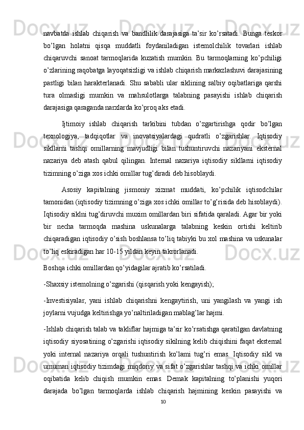 navbatda   ishlab   chiqarish   va   bandlilik   darajasiga   ta’sir   ko’rsatadi.   Bunga   teskor
bo’lgan   holatni   qisqa   muddatli   foydaniladigan   istemolchilik   tovarlari   ishlab
chiqaruvchi   sanoat   tarmoqlarida   kuzatish   mumkin.   Bu   tarmoqlarning   ko’pchiligi
o’zlarining raqobatga layoqatsizligi va ishlab chiqarish markazlashuvi darajasining
pastligi   bilan   harakterlanadi.   Shu   sababli   ular   siklining   salbiy   oqibatlariga   qarshi
tura   olmasligi   mumkin   va   mahsulotlarga   talabning   pasayishi   ishlab   chiqarish
darajasiga qaraganda narxlarda ko’proq aks etadi.
Ijtimoiy   ishlab   chiqarish   tarkibini   tubdan   o’zgartirishga   qodir   bo’lgan
texnologiya,   tadqiqotlar   va   inovatsiyalardagi   qudratli   o’zgarishlar.   Iqtisodiy
sikllarni   tashqi   omillarning   mavjudligi   bilan   tushuntiruvchi   nazariyani   eksternal
nazariya   deb   atash   qabul   qilingan.   Internal   nazariya   iqtisodiy   sikllarni   iqtisodiy
tizimning o’ziga xos ichki omillar tug’diradi deb hisoblaydi.
Asosiy   kapitalning   jismoniy   xizmat   muddati,   ko’pchilik   iqtisodchilar
tamonidan (iqtisodiy tizimning o’ziga xos ichki omillar to’g’risida deb hisoblaydi).
Iqtisodiy siklni tug’diruvchi muxim omillardan biri sifatida qaraladi. Agar bir yoki
bir   necha   tarmoqda   mashina   uskunalarga   talabning   keskin   ortishi   keltirib
chiqaradigan iqtisodiy o’sish boshlansa to’liq tabiyki bu xol mashina va uskunalar
to’liq eskiradigan har 10-15 yildan keyin takrorlanadi.
Boshqa ichki omillardan qo’yidagilar ajratib ko’rsatiladi.
-Shaxsiy istemolning o’zgarishi (qisqarish yoki kengayish);
-Investisiyalar,   yani   ishlab   chiqarishni   kengaytirish,   uni   yangilash   va   yangi   ish
joylarni vujudga keltirishga yo’naltiriladigan mablag’lar hajmi.
-Ishlab chiqarish talab va takliflar hajmiga ta’sir ko’rsatishga qaratilgan davlatning
iqtisodiy siyosatining o’zgarishi iqtisodiy sikilning kelib chiqishini faqat eksternal
yoki   internal   nazariya   orqali   tushuntirish   ko’lami   tug’ri   emas.   Iqtisodiy   sikl   va
umuman iqtisodiy tizimdagi miqdoriy va sifat o’zgarishlar tashqi va ichki omillar
oqibatida   kelib   chiqish   mumkin   emas.   Demak   kapitalning   to’planishi   yuqori
darajada   bo’lgan   tarmoqlarda   ishlab   chiqarish   hajmining   keskin   pasayishi   va
10 