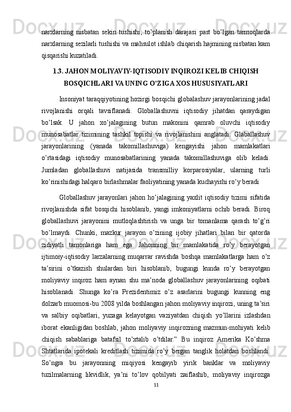 narxlarning   nisbatan   sekin   tushishi,   to’planish   darajasi   past   bo’lgan   tarmoqlarda
narxlarning sezilarli tushishi va mahsulot ishlab chiqarish hajmining nisbatan kam
qisqarishi kuzatiladi.
1.3. JAHON MOLIYAVIY-IQTISODIY INQIROZI KELIB CHIQISH
BOSQICHLARI VA UNING O’ZIGA XOS HUSUSIYATLARI
Insoniyat taraqqiyotining hozirgi bosqichi globalashuv jarayonlarining jadal
rivojlanishi   orqali   tavsiflanadi.   Globallashuvni   iqtisodiy   jihatdan   qaraydigan
bo’lsak.   U   jahon   xo’jalagining   butun   makonini   qamrab   oluvchi   iqtisodiy
munosabatlar   tizimining   tashkil   topishi   va   rivojlanishini   anglatadi.   Glaballashuv
jarayonlarining   (yanada   takomillashuviga)   kengayishi   jahon   mamlakatlari
o’rtasidagi   iqtisodiy   munosabatlarining   yanada   takomillashuviga   olib   keladi.
Jumladan   globallashuvi   natijasida   transmilliy   korparosiyalar,   ularning   turli
ko’rinishidagi halqaro birlashmalar faoliyatining yanada kuchayishi ro’y beradi
Globallashuv   jarayonlari   jahon   ho’jalagining   yaxlit   iqtisodiy   tizimi   sifatida
rivojlanishda   sifat   bosqichi   hisoblanib,   yangi   imkoniyatlarni   ochib   beradi.   Biroq
globallashuvi   jarayonini   mutloqlashtirish   va   unga   bir   tomanlama   qarash   to’g’ri
bo’lmaydi.   Chunki,   mazkur   jarayon   o’zining   ijobiy   jihatlari   bilan   bir   qatorda
zidiyatli   tamonlariga   ham   ega.   Jahonning   bir   mamlakatida   ro’y   berayotgan
ijtimoiy-iqtisodiy   larzalarning   muqarrar   ravishda   boshqa   mamlakatlarga   ham   o’z
ta’sirini   o’tkazish   shulardan   biri   hisoblanib,   bugungi   kunda   ro’y   berayotgan
moliyaviy   inqiroz   ham   aynan   shu   ma’noda   globallashuv   jarayonlarining   oqibati
hisoblanadi.   Shunga   ko’ra   Prezidentimiz   o’z   asarlarini   bugungi   kunning   eng
dolzarb muomosi-bu 2008 yilda boshlangan jahon moliyaviy inqirozi, uning ta’siri
va   salbiy   oqibatlari,   yuzaga   kelayotgan   vaziyatdan   chiqish   yo’llarini   izlashdan
iborat   ekanligidan   boshlab,   jahon   moliyaviy   inqirozning   mazmun-mohiyati   kelib
chiqish   sabablariga   batafsil   to’xtalib   o’tdilar.”   Bu   inqiroz   Amerika   Ko’shma
Shtatlarida   ipotekali   kreditlash   tizimida   ro’y   bergan   tanglik   holatdan   boshlandi.
So’ngra   bu   jarayonning   miqiyosi   kengayib   yirik   banklar   va   moliyaviy
tuzilmalarning   likvidlik,   ya’ni   to’lov   qobilyati   zaiflashib,   moliyaviy   inqirozga
11 