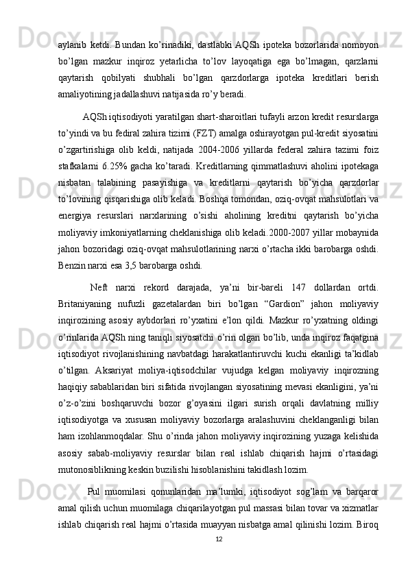 aylanib   ketdi.   Bundan   ko’rinadiki,   dastlabki  AQSh   ipoteka   bozorlarida   nomoyon
bo’lgan   mazkur   inqiroz   yetarlicha   to’lov   layoqatiga   ega   bo’lmagan,   qarzlarni
qaytarish   qobilyati   shubhali   bo’lgan   qarzdorlarga   ipoteka   kreditlari   berish
amaliyotining jadallashuvi natijasida ro’y beradi. 
AQSh iqtisodiyoti yaratilgan shart-sharoitlari tufayli arzon kredit resurslarga
to’yindi va bu fediral zahira tizimi (FZT) amalga oshirayotgan pul-kredit siyosatini
o’zgartirishiga   olib   keldi,   natijada   2004-2006   yillarda   federal   zahira   tazimi   foiz
stafkalarni 6.25% gacha ko’taradi. Kreditlarning qimmatlashuvi  aholini  ipotekaga
nisbatan   talabining   pasayishiga   va   kreditlarni   qaytarish   bo’yicha   qarzdorlar
to’lovining qisqarishiga olib keladi. Boshqa tomondan, oziq-ovqat mahsulotlari va
energiya   resurslari   narxlarining   o’sishi   aholining   kreditni   qaytarish   bo’yicha
moliyaviy imkoniyatlarning cheklanishiga olib keladi.2000-2007 yillar mobaynida
jahon bozoridagi oziq-ovqat mahsulotlarining narxi o’rtacha ikki barobarga oshdi.
Benzin narxi esa 3,5 barobarga oshdi.
  Neft   narxi   rekord   darajada,   ya’ni   bir-bareli   147   dollardan   ortdi.
Britaniyaning   nufuzli   gazetalardan   biri   bo’lgan   “Gardion”   jahon   moliyaviy
inqirozining   asosiy   aybdorlari   ro’yxatini   e’lon   qildi.   Mazkur   ro’yxatning   oldingi
o’rinlarida AQSh ning taniqli siyosatchi o’rin olgan bo’lib, unda inqiroz faqatgina
iqtisodiyot  rivojlanishining  navbatdagi  harakatlantiruvchi   kuchi  ekanligi   ta’kidlab
o’tilgan.   Aksariyat   moliya-iqtisodchilar   vujudga   kelgan   moliyaviy   inqirozning
haqiqiy sabablaridan biri sifatida rivojlangan siyosatining mevasi ekanligini, ya’ni
o’z-o’zini   boshqaruvchi   bozor   g’oyasini   ilgari   surish   orqali   davlatning   milliy
iqtisodiyotga   va   xususan   moliyaviy   bozorlarga   aralashuvini   cheklanganligi   bilan
ham izohlanmoqdalar. Shu o’rinda jahon moliyaviy inqirozining yuzaga kelishida
asosiy   sabab-moliyaviy   resurslar   bilan   real   ishlab   chiqarish   hajmi   o’rtasidagi
mutonosiblikning keskin buzilishi hisoblanishini takidlash lozim.
  Pul   muomilasi   qonunlaridan   ma’lumki,   iqtisodiyot   sog’lam   va   barqaror
amal qilish uchun muomilaga chiqarilayotgan pul massasi bilan tovar va xizmatlar
ishlab chiqarish real hajmi o’rtasida muayyan nisbatga amal qilinishi lozim. Biroq
12 