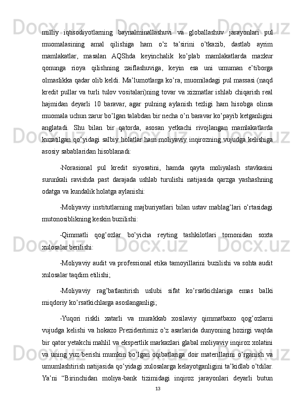 milliy   iqtisodiyotlarning   baynalminallashuvi   va   globallashuv   jarayonlari   pul
muomalasining   amal   qilishiga   ham   o’z   ta’sirini   o’tkazib,   dastlab   ayrim
mamlakatlar,   masalan   AQShda   keyinchalik   ko’plab   mamlakatlarda   mazkur
qonunga   rioya   qilishning   zaiflashuviga,   keyin   esa   uni   umuman   e’tiborga
olmaslikka qadar olib keldi. Ma’lumotlarga ko’ra, muomiladagi pul massasi (naqd
kredit   pullar   va  turli  tulov  vositalari)ning  tovar  va  xizmatlar   ishlab  chiqarish  real
hajmidan   deyarli   10   baravar,   agar   pulning   aylanish   tezligi   ham   hisobga   olinsa
muomala uchun zarur bo’lgan talabdan bir necha o’n baravar ko’payib ketganligini
anglatadi.   Shu   bilan   bir   qatorda,   asosan   yetkachi   rivojlangan   mamlakatlarda
kuzatilgan qo’yidagi salbiy holatlar ham moliyaviy inqirozning vujudga kelishiga
asosiy sabablaridan hisoblanadi:
-Norasional   pul   kredit   siyosatini,   hamda   qayta   moliyalash   stavkasini
surunkali   ravishda   past   darajada   ushlab   turulishi   natijasida   qarzga   yashashning
odatga va kundalik holatga aylanishi:
-Moliyaviy  institutlarning majburiyatlari  bilan  ustav mablag’lari  o’rtasidagi
mutonosiblikning keskin buzilishi:
-Qimmatli   qog’ozlar   bo’yicha   reyting   tashkilotlari   tomonidan   soxta
xulosalar berilishi:
-Moliyaviy audit va professional etika tamoyillarini buzilishi va sohta audit
xulosalar taqdim etilishi;
-Moliyaviy   rag’batlantirish   uslubi   sifat   ko’rsatkichlariga   emas   balki
miqdoriy ko’rsatkichlarga asoslanganligi;
-Yuqori   riskli   xatarli   va   murakkab   xosilaviy   qimmatbaxo   qog’ozlarni
vujudga  kelishi  va  hokazo   Prezidentimiz  o’z  asarlarida  dunyoning  hozirgi  vaqtda
bir qator yetakchi mahlil va ekspertlik markazlari glabal moliyaviy inqiroz xolatini
va  uning  yuz  berishi  mumkin  bo’lgan   oqibatlariga  doir   materillarini   o’rganish  va
umumlashtirish natijasida qo’yidagi xulosalarga kelayotganligini ta’kidlab o’tdilar.
Ya’ni   “Birinchidan   moliya-bank   tizimidagi   inqiroz   jarayonlari   deyarli   butun
13 