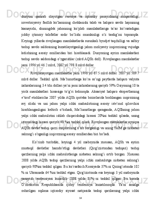 dunyoni   qamrab   olayotgan   resesiya   va   iqtisodiy   pasayishning   muqarrarligi,
investisiyaviy   faollik   ko’lamining   cheklanishi   talab   va   halqaro   savdo   hajmining
kamayishi,   shuningdek   jahonning   ko’plab   mamlakatlariga   ta’sir   ko’rsatadigan
jiddiy   ijtimoiy   talofatlar   sodir   bo’lishi   mumkinligi   o’z   tasdig’ini   topmoqda.
Keyingi yillarda rivojlangan mamlakatlarda surunkali byudjet taqchilligi va salbiy
tashqi   savdo   saldosining  kuzatilayotganligi   jahon   moliyaviy   inqirozining   vujudga
kelishining   asosiy   omillaridan   biri   hisoblanadi.   Dunyoning   ayrim   mamlakatlari
tashqi savdo saldosidagi o’zgarishlar (mlrd AQSh doll). Rivojlangan mamlakatlar
jami 1996 yil 46.2 mlrd, 2007 yil 798.8 mlrd dollar.
Rivojlanayotgan mamlakatlar jami 1996 yil-87.5 mlrd dollar. 2007 yil 509.7
mlrd   dollar.   Tashkil   qildi.   Ma’lumotlarga   ko’ra   so’ngi   paytlarda   halqaro   valyuta
zahiralarining 3.4 trln dollari ya’ni jami zahiralarning qariyib 59% Osiyoning 10 ta
yirik   mamlakatlari   hissasiga   to’g’ri   kelmoqda.   Aksariyat   halqaro   ekspertlarning
e’tirof   etishlaricha   2007   yilda  AQSh   ipoteka   bozorlarida   boshlangan   inqirozning
avj   olishi   va   uni   jahon   yalpi   ichki   mahsulotining   asosiy   iste’mol   qiluvchisi
hisoblanganligini   keltirib   o’tishadi,   Ma’lumotlarga   qaraganda,   AQShning   jahon
yalpi   ichki   mahsulotini   ishlab   chiqarishdagi   hissasi   20%ni   tashkil   qilsada,   uning
istemoldagi hissasi qariyib 40 %ni tashkil qiladi. Rivojlangan mamlakatlar ayniqsa
AQSh davlat tashqi qarzi miqdorining o’sib borganligi va uning YaIM ga nisbatan
salmog’i o’sganligi inqirozning asosiy omillaridan biri bo’ladi.
  Ko’rinib   turibdiki,   keyingi   4   yil   maboynida   xususan,   AQSh   va   ayrim
mustaqil   davlatlar   hamdo’stligi   davlatlari   (Qirg’izistondan   tashqari)   tashqi
qarzlarning   yalpi   ichki   mahsulotlariga   nisbatan   salmog’i   ortib   borgan.   Xususan
2008   yilda   AQSh   tashqi   qarzlarning   yalpi   ichki   mahsulotga   nisbatan   salmog’i
qariyib 90%ni tashkil qilgan. Bu ko’rsatkich Rossiyada 37% ni Qozog’istonda 102
% ni Ukrainada 64 %ni tashkil etgan. Qirg’izistonda esa keyingi 3 yil maboynida
pasayish   tendensiyasi   kuzatilib   2008   yilda   81%   ni   tashkil   qilgan.   Bu   borada
O’zbekiston   Respublikasida   ijobiy   tendensiya   kuzatilmoqda.   Ya’ni   amalga
oshirilgan   oqilana   iqtisodiy   siyosat   natijasida   tashqi   qarzlarning   yalpi   ichki
14 