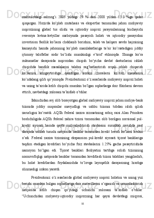 mahsulotdagi   salmog’i   2005   yildagi   29   %   dan   2008   yildan   13.3   %ga   qadar
qisqargan.   Hozirda   ko’plab   mutahasis   va   ekspertlar   tamonidan   jahon   moliyaviy
inqirozining   glabal   tus   olishi   va   iqtisodiy   inqiroz   jarayonlarining   kuchayishi
resessiya   ketma-ketyillar   maboynida   pasayish   holati   va   iqtisodiy   pasayishni
investision   faollik   ko’lami   cheklanib   borishini,   talab   va   halqaro   savdo   hajmining
kamayishi   hamda   jahonning   ko’plab   mamlakatlariga   ta’sir   ko’rsatadigan   jiddiy
ijtimoiy   talofatlar   sodir   bo’lishi   mumkinligi   e’tirof   etilmoqda.   Shunga   ko’ra
xukumatlar   darajasida   inqirozdan   chiqish   bo’yicha   davlat   dasturlarini   ishlab
chiqishda   bandlik   masalalarini   talabni   rag’batlantirish   orqali   ishlab   chiqarish
ko’lamini   kengaytirishga   qaratilgan   keskin   choralarni   ko’rish   masalasini
ko’ndalang qilib qo’ymoqda. Prezidentimiz o’z asarlarida moliyaviy inqiroz holati
va uning ta’sirida kelib chiqishi mumkin bo’lgan oqibatlarga doir fikirlarni davom
ettirib, navbatdagi xulosani ta’kidlab o’tdilar.
Ikkinchidan avj olib borayotgan glabal moliyaviy inqiroz jahon moliya-bank
tizimida   jiddiy   nuqsonlar   mavjudligi   va   ushbu   tizimni   tubdan   isloh   qilish
zarurligini   ko’rsatdi.  AQSh   federal   zaxira   xizmatining   sobiq   raisi  Alan   Prinsken
boshchiligida  AQSh   federal   zahira   tizimi   tomonidan   olib   borilgan   norsional   pul-
kredit   siyosati   hamda   qayta   moliyalashtirish   stavkasini   surunkali   ravishda   past
darajada ushlab turushi  natijasida banklar tamonidan kredit berish ko’lami  keskin
o’sdi.   Federal   zaxira   tizimining   ekspansion   pul-kredit   siyosati   tijorat   banklariga
taqdim   etadigan   kreditlari   bo’yicha   foiz   stavkalarini   1.25%   gacha   pasaytirishida
namoyon   bo’lgan   edi.   Tijorat   banklari   faoliyatini   tartibga   solish   tizimining
nomuvofiqligi natijasida banklar tomonidan kreditlash tizimi talablari yangilashib,
bu   holat   kreditlardan   foydalanishda   to’lovga   layoqatlik   darajasining   hisobga
olinmasligi imkon yaratdi. 
Prezdentimiz   o’z   asarlarida   global   moliyaviy   inqiroz   holatini   va   uning   yuz
berishi mumkin bulgan oqibatlariga doir materillarini o’rganish va umumlashtirish
natijasida   kelib   chiqan   qo’yidagi   uchunchi   xulosani   ta’kidlab   o’tdilar:
“Uchunchidan   molyaviy-iqtisodiy   inqirozning   har   qaysi   davlatdagi   miqyosi,
15 