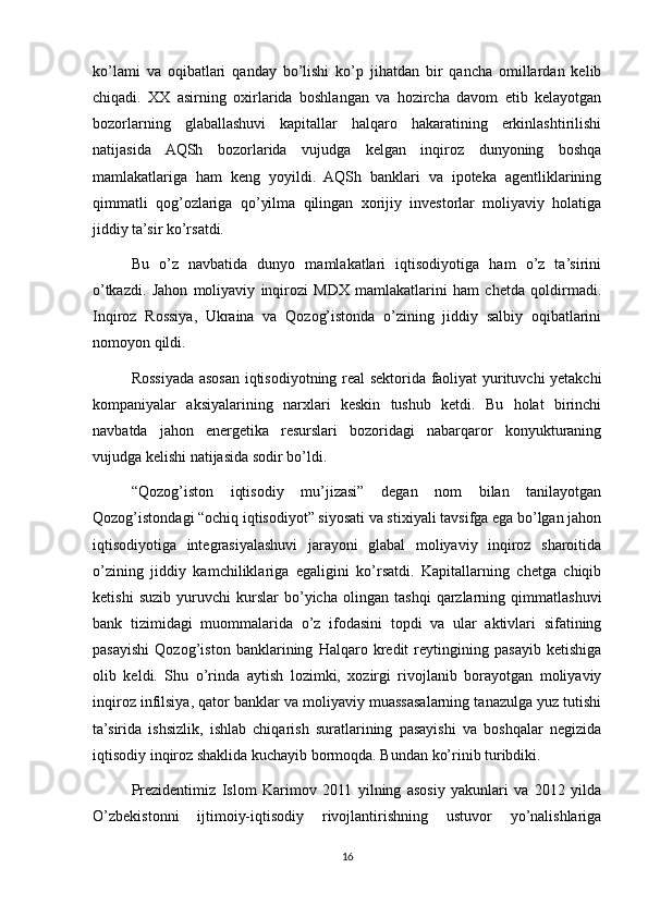 ko’lami   va   oqibatlari   qanday   bo’lishi   ko’p   jihatdan   bir   qancha   omillardan   kelib
chiqadi.   XX   asirning   oxirlarida   boshlangan   va   hozircha   davom   etib   kelayotgan
bozorlarning   glaballashuvi   kapitallar   halqaro   hakaratining   erkinlashtirilishi
natijasida   AQSh   bozorlarida   vujudga   kelgan   inqiroz   dunyoning   boshqa
mamlakatlariga   ham   keng   yoyildi.   AQSh   banklari   va   ipoteka   agentliklarining
qimmatli   qog’ozlariga   qo’yilma   qilingan   xorijiy   investorlar   moliyaviy   holatiga
jiddiy ta’sir ko’rsatdi.
Bu   o’z   navbatida   dunyo   mamlakatlari   iqtisodiyotiga   ham   o’z   ta’sirini
o’tkazdi.   Jahon   moliyaviy   inqirozi   MDX   mamlakatlarini   ham   chetda   qoldirmadi.
Inqiroz   Rossiya,   Ukraina   va   Qozog’istonda   o’zining   jiddiy   salbiy   oqibatlarini
nomoyon qildi.
Rossiyada asosan iqtisodiyotning real sektorida faoliyat yurituvchi yetakchi
kompaniyalar   aksiyalarining   narxlari   keskin   tushub   ketdi.   Bu   holat   birinchi
navbatda   jahon   energetika   resurslari   bozoridagi   nabarqaror   konyukturaning
vujudga kelishi natijasida sodir bo’ldi.
“Qozog’iston   iqtisodiy   mu’jizasi”   degan   nom   bilan   tanilayotgan
Qozog’istondagi “ochiq iqtisodiyot” siyosati va stixiyali tavsifga ega bo’lgan jahon
iqtisodiyotiga   integrasiyalashuvi   jarayoni   glabal   moliyaviy   inqiroz   sharoitida
o’zining   jiddiy   kamchiliklariga   egaligini   ko’rsatdi.   Kapitallarning   chetga   chiqib
ketishi   suzib   yuruvchi   kurslar   bo’yicha   olingan   tashqi   qarzlarning   qimmatlashuvi
bank   tizimidagi   muommalarida   o’z   ifodasini   topdi   va   ular   aktivlari   sifatining
pasayishi   Qozog’iston   banklarining   Halqaro   kredit   reytingining   pasayib   ketishiga
olib   keldi.   Shu   o’rinda   aytish   lozimki,   xozirgi   rivojlanib   borayotgan   moliyaviy
inqiroz infilsiya, qator banklar va moliyaviy muassasalarning tanazulga yuz tutishi
ta’sirida   ishsizlik,   ishlab   chiqarish   suratlarining   pasayishi   va   boshqalar   negizida
iqtisodiy inqiroz shaklida kuchayib bormoqda. Bundan ko’rinib turibdiki.
Prezidentimiz   Islom   Karimov   2011   yilning   asosiy   yakunlari   va   2012   yilda
O’zbekistonni   ijtimoiy-iqtisodiy   rivojlantirishning   ustuvor   yo’nalishlariga
16 