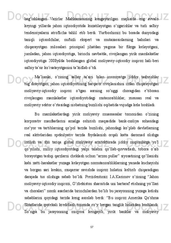 bag’ishlangan   Vazirlar   Mahkamasining   kengaytirilgan   majlisida   eng   avvalo
keyingi   yillarda   jahon   iqtisodiyotida   kuzatilayotgan   o’zgarishlar   va   turli   salbiy
tendensiyalarni   atroflicha   tahlil   etib   berdi.   Yurtboshimiz   bu   borada   dunyodagi
taniqli   iqtisodchilar,   nufuzli   ekspert   va   mutaxassislarning   baholari   va
chiqarayotgan   xulosalari   prinsipial   jihatdan   yagona   bir   fikrga   kelayotgani,
jumladan,   jahon   iqtisodiyotiga,   birinchi   navbatda,   rivojlangan   yirik   mamlakatlar
iqtisodiyotiga   2008yilda   boshlangan   global   moliyaviy-iqtisodiy   inqiroz   hali-beri
salbiy ta’sir ko’rsatayotganini ta’kidlab o’tdi.
Ma’lumki,   o’zining   salbiy   ta’siri   bilan   insoniyatga   jiddiy   tashvishlar
tug’dirayotgan,   jahon  iqtisodiyotining   barqaror   rivojlanishini   izdan   chiqarayotgan
moliyaviy-iqtisodiy   inqiroz   o’tgan   asrning   so’nggi   choragidan   e’tiboran
rivojlangan   mamlakatlar   iqtisodiyotidagi   mutanosibliklar,   xususan   real   va
moliyaviy sektor o’rtasidagi nisbatning buzilishi oqibatida vujudga kela boshladi.
Bu   mamlakatlardagi   yirik   moliyaviy   muassasalar   tomonidan   o’zining
korporativ   manfaatlarini   amalga   oshirish   maqsadida   bank-moliya   sohasidagi
me’yor   va   tartiblarning   qo’pol   tarzda   buzilishi,   jahondagi   ko’plab   davlatlarning
real   aktivlaridan   spekulyativ   tarzda   foydalanish   orqali   katta   daromad   olishga
intilish   va   shu   tariqa   global   moliyaviy   arxitekturada   jiddiy   nuqsonlarga   yo’l
qo’yilishi,   milliy   iqtisodiyotdagi   yalpi   talabni   qo’llab-quvvatlash,   tobora   o’sib
borayotgan tashqi qarzlarni cheklash uchun “arzon pullar” siyosatining qo’llanishi
kabi   xatti-harakatlar  yuzaga   kelayotgan  nomutanosibliklarning  yanada  kuchayishi
va   borgan   sari   keskin,   muqarrar   ravishda   inqiroz   holatini   keltirib   chiqaradigan
darajada   tus   olishiga   sabab   bo’ldi.   Prezidentimiz   I.A.Karimov   o’zining   “Jahon
moliyaviy-iqtisodiy inqirozi, O’zbekiston sharoitida uni bartaraf etishning yo’llari
va choralari” nomli asarlarida birinchilardan bo’lib bu jarayonning yuzaga kelishi
sabablarini   quyidagi   tarzda   keng   asoslab   berdi:   “Bu   inqiroz   Amerika   Qo’shma
Shtatlarida   ipotekali   kreditlash   tizimida   ro’y   bergan   tanglik   holatidan   boshlandi.
So’ngra   bu   jarayonning   miqyosi   kengayib,   yirik   banklar   va   moliyaviy
17 