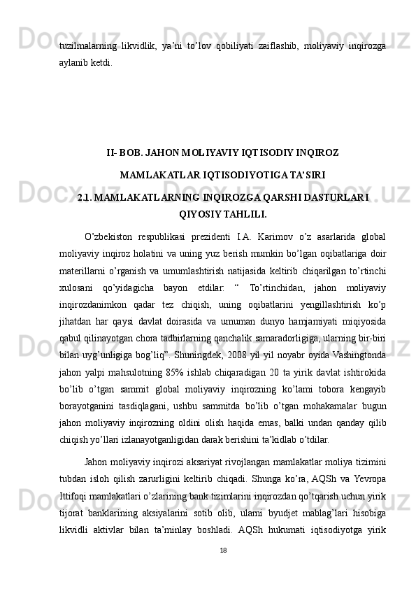 tuzilmalarning   likvidlik,   ya’ni   to’lov   qobiliyati   zaiflashib,   moliyaviy   inqirozga
aylanib ketdi. 
II- BOB. JAHON MOLIYAVIY IQTISODIY INQIROZ
MAMLAKATLAR IQTISODIYOTIGA TA’SIRI
2.1. MAMLAKATLARNING INQIROZGA QARSHI DASTURLARI
QIYOSIY TAHLILI.
O’zbekiston   respublikasi   prezidenti   I.A.   Karimov   o’z   asarlarida   global
moliyaviy  inqiroz  holatini  va  uning  yuz  berish  mumkin  bo’lgan  oqibatlariga   doir
materillarni   o’rganish   va   umumlashtirish   natijasida   keltirib   chiqarilgan   to’rtinchi
xulosani   qo’yidagicha   bayon   etdilar:   “   To’rtinchidan,   jahon   moliyaviy
inqirozdanimkon   qadar   tez   chiqish,   uning   oqibatlarini   yengillashtirish   ko’p
jihatdan   har   qaysi   davlat   doirasida   va   umuman   dunyo   hamjamiyati   miqiyosida
qabul qilinayotgan chora tadbirlarning qanchalik samaradorligiga, ularning bir-biri
bilan uyg’unligiga bog’liq”. Shuningdek, 2008 yil  yil  noyabr  oyida Vashingtonda
jahon   yalpi   mahsulotning   85%   ishlab   chiqaradigan   20   ta   yirik   davlat   ishtirokida
bo’lib   o’tgan   sammit   global   moliyaviy   inqirozning   ko’lami   tobora   kengayib
borayotganini   tasdiqlagani,   ushbu   sammitda   bo’lib   o’tgan   mohakamalar   bugun
jahon   moliyaviy   inqirozning   oldini   olish   haqida   emas,   balki   undan   qanday   qilib
chiqish yo’llari izlanayotganligidan darak berishini ta’kidlab o’tdilar.
Jahon moliyaviy inqirozi aksariyat rivojlangan mamlakatlar moliya tizimini
tubdan   isloh   qilish   zarurligini   keltirib   chiqadi.   Shunga   ko’ra,  AQSh   va  Yevropa
Ittifoqi mamlakatlari o’zlarining bank tizimlarini inqirozdan qo’tqarish uchun yirik
tijorat   banklarining   aksiyalarini   sotib   olib,   ularni   byudjet   mablag’lari   hisobiga
likvidli   aktivlar   bilan   ta’minlay   boshladi.   AQSh   hukumati   iqtisodiyotga   yirik
18