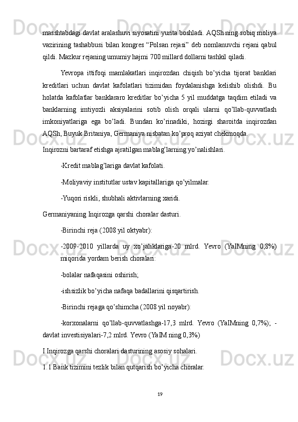 masshtabdagi davlat aralashuvi siyosatini yurita boshladi. AQSh ning sobiq moliya
vazirining tashabbusi  bilan kongres “Polsan rejasi” deb nomlanuvchi  rejani qabul
qildi. Mazkur rejaning umumiy hajmi 700 millard dollarni tashkil qiladi.
Yevropa   ittifoqi   mamlakatlari   inqirozdan   chiqish   bo’yicha   tijorat   banklari
kreditlari   uchun   davlat   kafolatlari   tizimidan   foydalanishga   kelishib   olishdi.   Bu
holatda   kafolatlar   banklararo   kreditlar   bo’yicha   5   yil   muddatga   taqdim   etiladi   va
banklarning   imtiyozli   aksiyalarini   sotib   olish   orqali   ularni   qo’llab-quvvatlash
imkoniyatlariga   ega   bo’ladi.   Bundan   ko’rinadiki,   hozirgi   sharoitda   inqirozdan
AQSh, Buyuk Britaniya, Germaniya nisbatan ko’proq aziyat chekmoqda.
Inqirozni bartaraf etishga ajratilgan mablag’larning yo’nalishlari.
-Kredit mablag’lariga davlat kafolati.
-Moliyaviy institutlar ustav kapitallariga qo’yilmalar.
-Yuqori riskli, shubhali aktivlarning xaridi.
Germaniyaning Inqirozga qarshi choralar dasturi.
-Birinchi reja (2008 yil oktyabr):
-2009-2010   yillarda   uy   xo’jaliklariga-20   mlrd.   Yevro   (YaIMning   0,8%)
miqorida yordam berish choralari:
-bolalar nafaqasini oshirish;
-ishsizlik bo’yicha nafaqa badallarini qisqartirish.
-Birinchi rejaga qo’shimcha (2008 yil noyabr):
-korxonalarni   qo’llab-quvvatlashga-17,3   mlrd.   Yevro   (YaIMning   0,7%);   -
davlat investisiyalari-7,2 mlrd. Yevro (YaIM ning 0,3%)
I.Inqirozga qarshi choralari dasturining asosiy sohalari.
1.1 Bank tizimini tezlik bilan qutqarish bo’yicha choralar.
19 