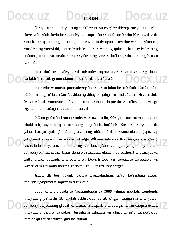 KIRISH
Dunyo sanoat jamiyatining shakllanishi va rivojlanishining qariyb ikki asrlik
davrida ko'plab davlatlar iqtisodiyotni inqirozlarini boshdan kechirdilar, bu davrda
ishlab   chiqarishning   o'sishi,   bozorda   sotilmagan   tovarlarning   to'planishi,
narxlarning pasayishi, o'zaro hisob-kitoblar  tizimining qulashi, bank tizimlarining
qulashi,   sanoat   va   savdo   kompaniyalarining   vayron   bo'lishi,   ishsizlikning   keskin
sakrashi.
Ixtisoslashgan   adabiyotlarda   iqtisodiy   inqiroz   tovarlar   va   xizmatlarga   talab
va taklif o'rtasidagi nomutanosiblik sifatida tavsiflanadi.
Inqirozlar insoniyat jamiyatining butun tarixi bilan birga keladi. Dastlab ular
XIX   asrning   o'rtalaridan   boshlab   qishloq   xo'jaligi   mahsulotlarini   etishtirishda
krizis   sifatida   namoyon   bo'ldilar   -   sanoat   ishlab   chiqarishi   va   to'lov   qobiliyatiga
ega talab o'rtasidagi muvozanatni buzish.
XX asrgacha bo'lgan iqtisodiy inqirozlar bitta, ikki yoki uch mamlakat bilan
cheklanib,   keyin   xalqaro   xarakterga   ega   bo'la   boshladi.   So'nggi   o'n   yilliklarda
jahon   hamjamiyati   global   inqirozlarning   oldini   olish   mexanizmlarini   (iqtisodiy
jarayonlarni   davlat   tomonidan   tartibga   solishni   kuchaytirish,   xalqaro   moliyaviy
tashkilotlarni   yaratish,   monitoring   va   boshqalar)   yaratganiga   qaramay,   jahon
iqtisodiy kataklizmlari tarixi shuni ko'rsatadiki, ularni aniq bashorat qilolmaydi va
hatto   undan   qochadi.   mumkin   emas   Deyarli   ikki   asr   davomida   Evroosiyo   va
Amerikada iqtisodiy inqirozlar taxminan 20 marta ro'y bergan.
Jahon   ilk   bor   deyarli   barcha   mamlakatlarga   ta’sir   ko’rsatgan   global
moliyaviy-iqtisodiy inqirozga duch keldi. 
2008   yilning   noyabrida   Vashingtonda   va   2009   yilning   aprelida   Londonda
dunyoning   yetakchi   20   davlati   ishtirokida   bo’lib   o’tgan   sammitida   moliyaviy-
iqtisodiy inqirozning global ko’lamini tasdiqlash bilan birga, undan chiqish uchun
dunyoning   barcha   davlatlari   birgalikda   izlanish   va   ularning   sa’y   harakatlarini
movofiqlashtirish zarurligini ko’rsatadi.
2 