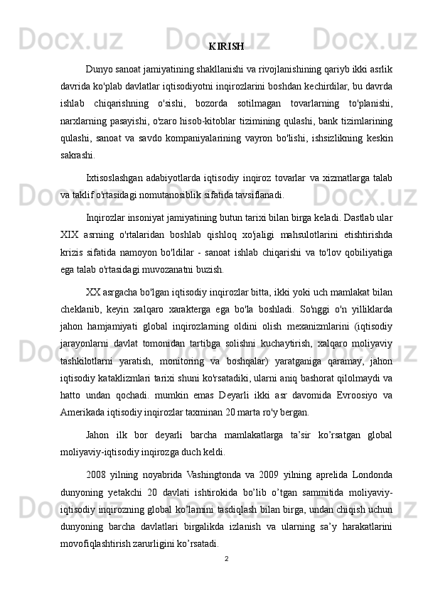 KIRISH
Dunyo sanoat jamiyatining shakllanishi va rivojlanishining qariyb ikki asrlik
davrida ko'plab davlatlar iqtisodiyotni inqirozlarini boshdan kechirdilar, bu davrda
ishlab   chiqarishning   o'sishi,   bozorda   sotilmagan   tovarlarning   to'planishi,
narxlarning pasayishi, o'zaro hisob-kitoblar  tizimining qulashi, bank tizimlarining
qulashi,   sanoat   va   savdo   kompaniyalarining   vayron   bo'lishi,   ishsizlikning   keskin
sakrashi.
Ixtisoslashgan   adabiyotlarda   iqtisodiy   inqiroz   tovarlar   va   xizmatlarga   talab
va taklif o'rtasidagi nomutanosiblik sifatida tavsiflanadi.
Inqirozlar insoniyat jamiyatining butun tarixi bilan birga keladi. Dastlab ular
XIX   asrning   o'rtalaridan   boshlab   qishloq   xo'jaligi   mahsulotlarini   etishtirishda
krizis   sifatida   namoyon   bo'ldilar   -   sanoat   ishlab   chiqarishi   va   to'lov   qobiliyatiga
ega talab o'rtasidagi muvozanatni buzish.
XX asrgacha bo'lgan iqtisodiy inqirozlar bitta, ikki yoki uch mamlakat bilan
cheklanib,   keyin   xalqaro   xarakterga   ega   bo'la   boshladi.   So'nggi   o'n   yilliklarda
jahon   hamjamiyati   global   inqirozlarning   oldini   olish   mexanizmlarini   (iqtisodiy
jarayonlarni   davlat   tomonidan   tartibga   solishni   kuchaytirish,   xalqaro   moliyaviy
tashkilotlarni   yaratish,   monitoring   va   boshqalar)   yaratganiga   qaramay,   jahon
iqtisodiy kataklizmlari tarixi shuni ko'rsatadiki, ularni aniq bashorat qilolmaydi va
hatto   undan   qochadi.   mumkin   emas   Deyarli   ikki   asr   davomida   Evroosiyo   va
Amerikada iqtisodiy inqirozlar taxminan 20 marta ro'y bergan.
Jahon   ilk   bor   deyarli   barcha   mamlakatlarga   ta’sir   ko’rsatgan   global
moliyaviy-iqtisodiy inqirozga duch keldi. 
2008   yilning   noyabrida   Vashingtonda   va   2009   yilning   aprelida   Londonda
dunyoning   yetakchi   20   davlati   ishtirokida   bo’lib   o’tgan   sammitida   moliyaviy-
iqtisodiy inqirozning global ko’lamini tasdiqlash bilan birga, undan chiqish uchun
dunyoning   barcha   davlatlari   birgalikda   izlanish   va   ularning   sa’y   harakatlarini
movofiqlashtirish zarurligini ko’rsatadi.
2