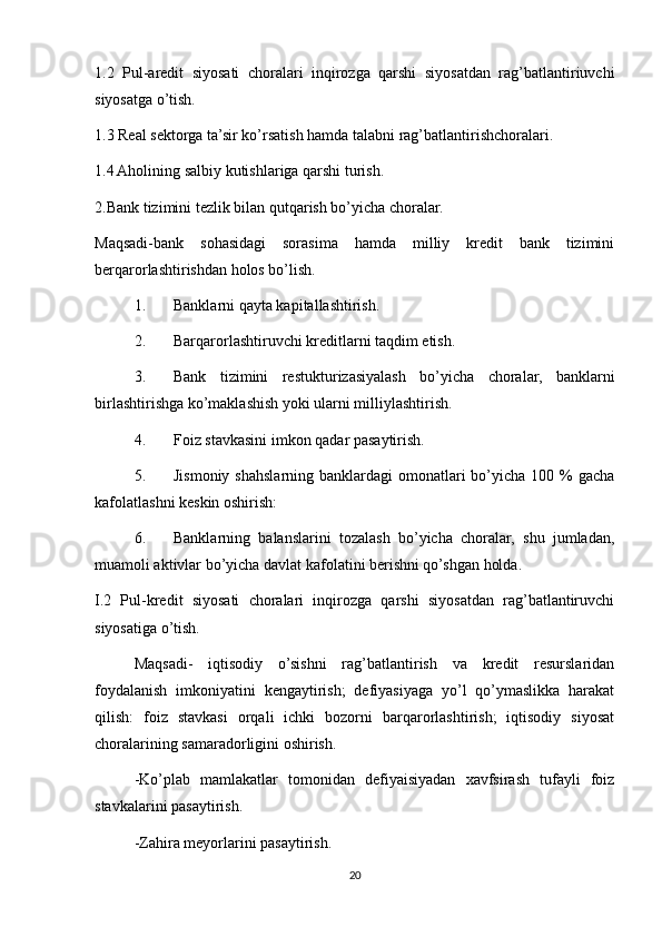 1.2   Pul-aredit   siyosati   choralari   inqirozga   qarshi   siyosatdan   rag’batlantiriuvchi
siyosatga o’tish.
1.3 Real sektorga ta’sir ko’rsatish hamda talabni rag’batlantirishchoralari.
1.4 Aholining salbiy kutishlariga qarshi turish.
2.Bank tizimini tezlik bilan qutqarish bo’yicha choralar.
Maqsadi-bank   sohasidagi   sorasima   hamda   milliy   kredit   bank   tizimini
berqarorlashtirishdan holos bo’lish.
1. Banklarni qayta kapitallashtirish.
2. Barqarorlashtiruvchi kreditlarni taqdim etish.
3. Bank   tizimini   restukturizasiyalash   bo’yicha   choralar,   banklarni
birlashtirishga ko’maklashish yoki ularni milliylashtirish.
4. Foiz stavkasini imkon qadar pasaytirish.
5. Jismoniy  shahslarning banklardagi  omonatlari  bo’yicha  100 % gacha
kafolatlashni keskin oshirish:
6. Banklarning   balanslarini   tozalash   bo’yicha   choralar,   shu   jumladan,
muamoli aktivlar bo’yicha davlat kafolatini berishni qo’shgan holda.
I.2   Pul-kredit   siyosati   choralari   inqirozga   qarshi   siyosatdan   rag’batlantiruvchi
siyosatiga o’tish.
Maqsadi-   iqtisodiy   o’sishni   rag’batlantirish   va   kredit   resurslaridan
foydalanish   imkoniyatini   kengaytirish;   defiyasiyaga   yo’l   qo’ymaslikka   harakat
qilish:   foiz   stavkasi   orqali   ichki   bozorni   barqarorlashtirish;   iqtisodiy   siyosat
choralarining samaradorligini oshirish.
-Ko’plab   mamlakatlar   tomonidan   defiyaisiyadan   xavfsirash   tufayli   foiz
stavkalarini pasaytirish.
-Zahira meyorlarini pasaytirish.
20 