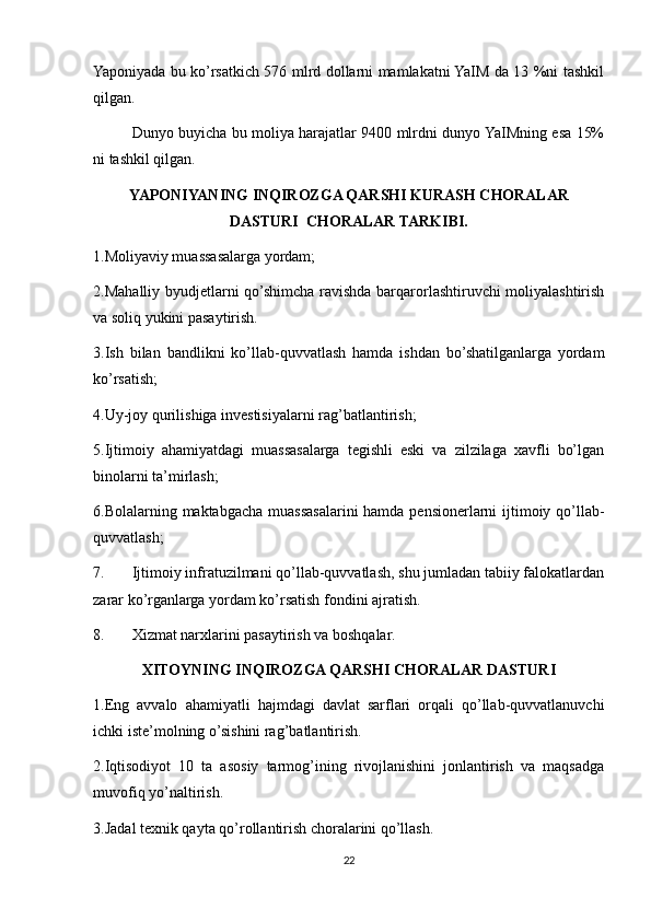 Yaponiyada bu ko’rsatkich 576 mlrd dollarni mamlakatni YaIM da 13 %ni tashkil
qilgan.
Dunyo buyicha bu moliya harajatlar 9400 mlrdni dunyo YaIMning esa 15%
ni tashkil qilgan.
YAPONIYANING INQIROZGA QARSHI KURASH CHORALAR
DASTURI  CHORALAR TARKIBI.
1.Moliyaviy muassasalarga yordam;
2.Mahalliy byudjetlarni qo’shimcha ravishda barqarorlashtiruvchi moliyalashtirish
va soliq yukini pasaytirish.
3.Ish   bilan   bandlikni   ko’llab-quvvatlash   hamda   ishdan   bo’shatilganlarga   yordam
ko’rsatish;
4.Uy-joy qurilishiga investisiyalarni rag’batlantirish;
5.Ijtimoiy   ahamiyatdagi   muassasalarga   tegishli   eski   va   zilzilaga   xavfli   bo’lgan
binolarni ta’mirlash;
6.Bolalarning maktabgacha muassasalarini hamda pensionerlarni  ijtimoiy qo’llab-
quvvatlash;
7. Ijtimoiy infratuzilmani qo’llab-quvvatlash, shu jumladan tabiiy falokatlardan
zarar ko’rganlarga yordam ko’rsatish fondini ajratish.
8. Xizmat narxlarini pasaytirish va boshqalar.
XITOYNING INQIROZGA QARSHI CHORALAR DASTURI
1.Eng   avvalo   ahamiyatli   hajmdagi   davlat   sarflari   orqali   qo’llab-quvvatlanuvchi
ichki iste’molning o’sishini rag’batlantirish.
2.Iqtisodiyot   10   ta   asosiy   tarmog’ining   rivojlanishini   jonlantirish   va   maqsadga
muvofiq yo’naltirish.
3.Jadal texnik qayta qo’rollantirish choralarini qo’llash.
22 