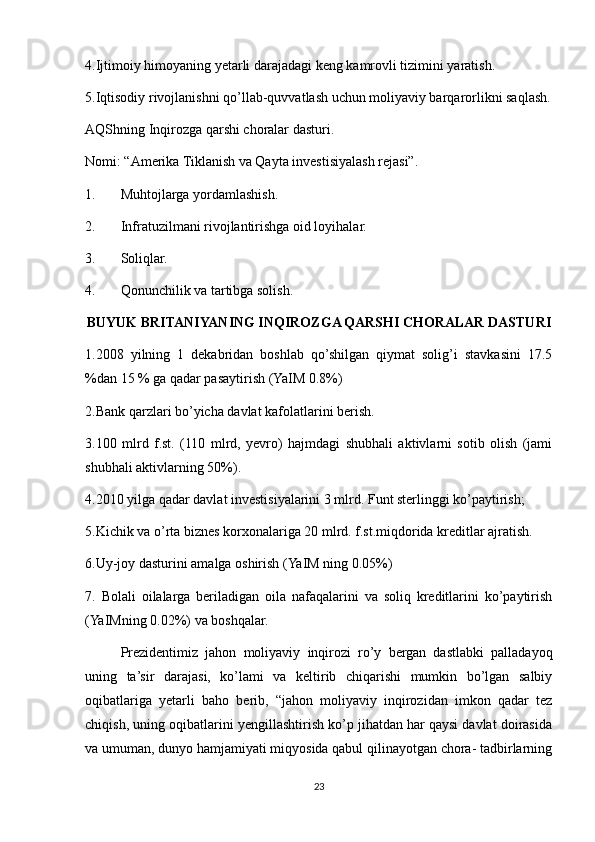 4.Ijtimoiy himoyaning yetarli darajadagi keng kamrovli tizimini yaratish.
5.Iqtisodiy rivojlanishni qo’llab-quvvatlash uchun moliyaviy barqarorlikni saqlash.
AQShning Inqirozga qarshi choralar dasturi.
Nomi: “Amerika Tiklanish va Qayta investisiyalash rejasi”.
1. Muhtojlarga yordamlashish.
2. Infratuzilmani rivojlantirishga oid loyihalar.
3. Soliqlar.
4. Qonunchilik va tartibga solish.
BUYUK BRITANIYANING INQIROZGA QARSHI CHORALAR DASTURI
1.2008   yilning   1   dekabridan   boshlab   qo’shilgan   qiymat   solig’i   stavkasini   17.5
%dan 15 % ga qadar pasaytirish (YaIM 0.8%)
2.Bank qarzlari bo’yicha davlat kafolatlarini berish.
3.100   mlrd   f.st.   (110   mlrd,   yevro)   hajmdagi   shubhali   aktivlarni   sotib   olish   (jami
shubhali aktivlarning 50%).
4.2010 yilga qadar davlat investisiyalarini 3 mlrd. Funt sterlinggi ko’paytirish;
5.Kichik va o’rta biznes korxonalariga 20 mlrd. f.st.miqdorida kreditlar ajratish.
6.Uy-joy dasturini amalga oshirish (YaIM ning 0.05%)
7.   Bolali   oilalarga   beriladigan   oila   nafaqalarini   va   soliq   kreditlarini   ko’paytirish
(YaIMning 0.02%) va boshqalar.
Prezidentimiz   jahon   moliyaviy   inqirozi   ro’y   bergan   dastlabki   palladayoq
uning   ta’sir   darajasi,   ko’lami   va   keltirib   chiqarishi   mumkin   bo’lgan   salbiy
oqibatlariga   yetarli   baho   berib,   “jahon   moliyaviy   inqirozidan   imkon   qadar   tez
chiqish, uning oqibatlarini yengillashtirish ko’p jihatdan har qaysi davlat doirasida
va umuman, dunyo hamjamiyati miqyosida qabul qilinayotgan chora- tadbirlarning
23 