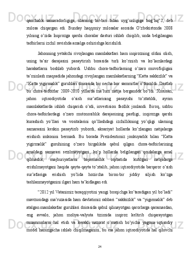 qanchalik   samaradorligiga,   ularning   bir-biri   bilan   uyg’unligiga   bog’liq”2,   deb
xulosa   chiqargan   edi.   Bunday   haqqoniy   xulosalar   asosida   O’zbekistonda   2008
yilning   o’zida   Inqirozga   qarshi   choralar   dasturi   ishlab   chiqilib,   unda   belgilangan
tadbirlarni izchil ravishda amalga oshirishga kirishildi.
Jahonning   yetakchi   rivojlangan   mamlakatlari   ham   inqirozning   oldini   olish,
uning   ta’sir   darajasini   pasaytirish   borasida   turli   ko’rinish   va   ko’lamlardagi
harakatlarni   boshlab   yubordi.   Ushbu   chora-tadbirlarning   o’zaro   muvofiqligini
ta’minlash maqsadida jahondagi rivojlangan mamlakatlarning “Katta sakkizlik” va
“Katta yigirmalik” guruhlari doirasida bir necha bor sammitlar o’tkazildi. Dastlab
bu   chora-tadbirlar   2009-2010   yillarda   ma’lum   natija   bergandek   bo’ldi.   Xususan,
jahon   iqtisodiyotida   o’sish   sur’atlarining   pasayishi   to’xtatildi,   ayrim
mamlakatlarda   ishlab   chiqarish   o’sdi,   investision   faollik   jonlandi.   Biroq,   ushbu
chora-tadbirlardagi   o’zaro   mutonosiblik   darajasining   pastligi,   inqirozga   qarshi
kurashish   yo’llari   va   vositalarini   qo’llashdagi   izchillikning   yo’qligi   ularning
samarasini   keskin   pasaytirib   yubordi,   aksariyat   hollarda   ko’zlangan   natijalarga
erishish   imkonini   bermadi.   Bu   borada   Prezidentimiz   jonkuyarlik   bilan   “Katta
yigirmalik”   guruhining   o’zaro   birgalikda   qabul   qilgan   chora-tadbirlarining
amaldagi   samarasi   sezilmayotgani,   ko’p   hollarda   belgilangan   qoidalarga   amal
qilmaslik,   majburiyatlarni   bajarmaslik   oqibatida   kutilgan   natijalarga
erishilmayotgani haqida qayta-qayta to’xtalib, jahon iqtisodiyotida barqaror o’sish
sur’atlariga   erishish   yo’lida   hozircha   biron-bir   jiddiy   siljish   ko’zga
tashlanmayotganini ilgari ham ta’kidlagan edi.
“2012 yil Vatanimiz taraqqiyotini yangi bosqichga ko’taradigan yil bo’ladi”
mavzusidagi  ma’ruzasida ham davlatimiz rahbari  “sakkizlik” va “yigirmalik” deb
atalgan mamlakatlar guruhlari doirasida qabul qilinayotgan qarorlarga qaramasdan,
eng   avvalo,   jahon   moliya-valyuta   tizimida   inqiroz   keltirib   chiqarayotgan
muammolarni   hal   etish   va   kerakli   nazorat   o’rnatish   bo’yicha   yagona   iqtisodiy
model hanuzgacha ishlab chiqilmaganini, bu esa jahon iqtisodiyotida hal qiluvchi
24 