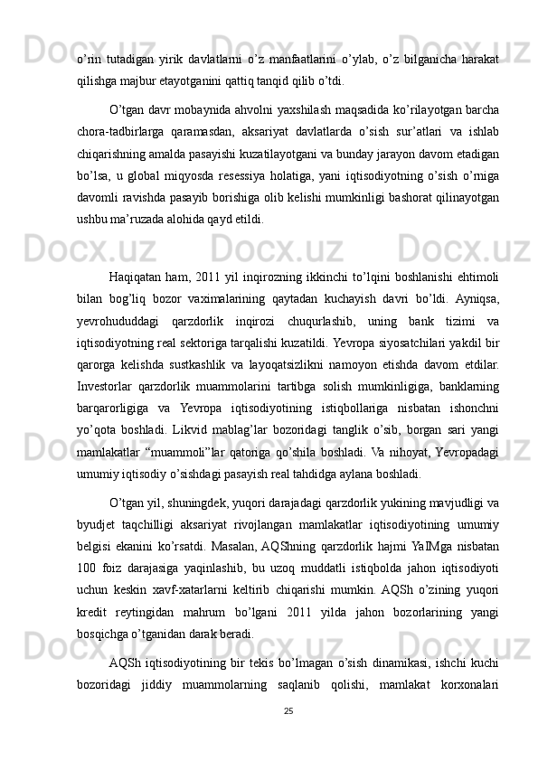 o’rin   tutadigan   yirik   davlatlarni   o’z   manfaatlarini   o’ylab,   o’z   bilganicha   harakat
qilishga majbur etayotganini qattiq tanqid qilib o’tdi.
O’tgan davr mobaynida ahvolni yaxshilash maqsadida ko’rilayotgan barcha
chora-tadbirlarga   qaramasdan,   aksariyat   davlatlarda   o’sish   sur’atlari   va   ishlab
chiqarishning amalda pasayishi kuzatilayotgani va bunday jarayon davom etadigan
bo’lsa,   u   global   miqyosda   resessiya   holatiga,   yani   iqtisodiyotning   o’sish   o’rniga
davomli ravishda pasayib borishiga olib kelishi mumkinligi bashorat qilinayotgan
ushbu ma’ruzada alohida qayd etildi.
Haqiqatan   ham,   2011   yil   inqirozning   ikkinchi   to’lqini   boshlanishi   ehtimoli
bilan   bog’liq   bozor   vaximalarining   qaytadan   kuchayish   davri   bo’ldi.   Ayniqsa,
yevrohududdagi   qarzdorlik   inqirozi   chuqurlashib,   uning   bank   tizimi   va
iqtisodiyotning real sektoriga tarqalishi kuzatildi. Yevropa siyosatchilari yakdil bir
qarorga   kelishda   sustkashlik   va   layoqatsizlikni   namoyon   etishda   davom   etdilar.
Investorlar   qarzdorlik   muammolarini   tartibga   solish   mumkinligiga,   banklarning
barqarorligiga   va   Yevropa   iqtisodiyotining   istiqbollariga   nisbatan   ishonchni
yo’qota   boshladi.   Likvid   mablag’lar   bozoridagi   tanglik   o’sib,   borgan   sari   yangi
mamlakatlar   “muammoli”lar   qatoriga   qo’shila   boshladi.  Va   nihoyat,  Yevropadagi
umumiy iqtisodiy o’sishdagi pasayish real tahdidga aylana boshladi.
O’tgan yil, shuningdek, yuqori darajadagi qarzdorlik yukining mavjudligi va
byudjet   taqchilligi   aksariyat   rivojlangan   mamlakatlar   iqtisodiyotining   umumiy
belgisi   ekanini   ko’rsatdi.   Masalan,  AQShning   qarzdorlik   hajmi  YaIMga   nisbatan
100   foiz   darajasiga   yaqinlashib,   bu   uzoq   muddatli   istiqbolda   jahon   iqtisodiyoti
uchun   keskin   xavf-xatarlarni   keltirib   chiqarishi   mumkin.  AQSh   o’zining   yuqori
kredit   reytingidan   mahrum   bo’lgani   2011   yilda   jahon   bozorlarining   yangi
bosqichga o’tganidan darak beradi.
AQSh   iqtisodiyotining   bir   tekis   bo’lmagan   o’sish   dinamikasi,   ishchi   kuchi
bozoridagi   jiddiy   muammolarning   saqlanib   qolishi,   mamlakat   korxonalari
25 