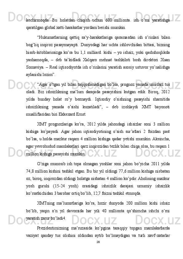 kechirmoqda.   Bu   holatdan   chiqish   uchun   600   millionta.   ish   o’rni   yaratishga
qaratilgan global xatti-harakatlar yordam berishi mumkin.
“Hukumatlarning   qattiq   sa’y-harakatlariga   qaramasdan   ish   o’rinlari   bilan
bog’liq   inqiroz   pasaymayapti.   Dunyodagi   har   uchta   ishlovchidan   bittasi,   bizning
hisob-kitoblarimizga   ko’ra   bu   1,1   milliard.   kishi   –   yo   ishsiz,   yoki   qashshoqlikda
yashamoqda,   –   deb   ta’kidladi   Xalqaro   mehnat   tashkiloti   bosh   direktori   Xuan
Somaviya. – Real iqtisodiyotda ish o’rinlarini yaratish asosiy ustuvor yo’nalishga
aylanishi lozim”.
“Agar   o’tgan  yil   bilan  taqqoslanadigan   bo’lsa,   prognoz   yanada  umidsiz   tus
oladi.   Biz   ishsizlikning   ma’lum   darajada   pasayishini   kutgan   edik.   Biroq,   2012
yilda   bunday   holat   ro’y   bermaydi.   Iqtisodiy   o’sishning   pasayishi   sharoitida
ishsizlikning   yanada   o’sishi   kuzatiladi”,   –   deb   izohlaydi   XMT   bayonoti
mualliflaridan biri Ekkexard Ernst.
XMT   prognozlariga   ko’ra,   2012   yilda   jahondagi   ishsizlar   soni   3   million
kishiga   ko’payadi.   Agar   jahon   iqtisodiyotining   o’sish   sur’atlari   2   foizdan   past
bo’lsa, u holda mazkur raqam 4 million kishiga qadar yetishi  mumkin. Aksincha,
agar yevrohudud mamlakatlari qarz inqirozidan tezlik bilan chiqa olsa, bu raqam 1
million kishiga pasayishi mumkin.
O’ziga   munosib   ish   topa   olmagan   yoshlar   soni   jahon   bo’yicha   2011   yilda
74,8 million kishini tashkil etgan. Bu bir yil oldingi 77,6 million kishiga nisbatan
oz, biroq, inqirozdan oldingi holatga nisbatan 4 million ko’pdir. Aholining mazkur
yosh   guruhi   (15-24   yosh)   orasidagi   ishsizlik   darajasi   umumiy   ishsizlik
ko’rsatkichidan 3 barobar ortiq bo’lib, 12,7 foizni tashkil etmoqda.
XMTning   ma’lumotlariga   ko’ra,   hozir   dunyoda   200   million   kishi   ishsiz
bo’lib,   yaqin   o’n   yil   davomida   har   yili   40   millionta   qo’shimcha   ishchi   o’rni
yaratish zarur bo’ladi4.
Prezidentimizning   ma’ruzasida   ko’pgina   taraqqiy   topgan   mamlakatlarda
vaziyat   qanday   tus   olishini   oldindan   aytib   bo’lmaydigan   va   turli   xavf-xatarlar
28 