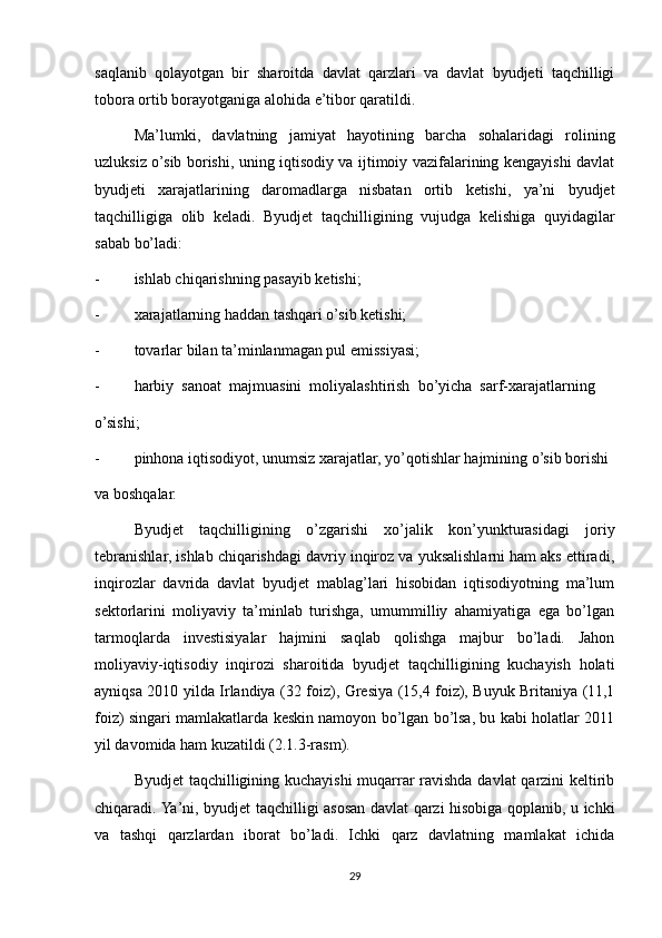 saqlanib   qolayotgan   bir   sharoitda   davlat   qarzlari   va   davlat   byudjeti   taqchilligi
tobora ortib borayotganiga alohida e’tibor qaratildi.
Ma’lumki,   davlatning   jamiyat   hayotining   barcha   sohalaridagi   rolining
uzluksiz o’sib borishi, uning iqtisodiy va ijtimoiy vazifalarining kengayishi davlat
byudjeti   xarajatlarining   daromadlarga   nisbatan   ortib   ketishi,   ya’ni   byudjet
taqchilligiga   olib   keladi.   Byudjet   taqchilligining   vujudga   kelishiga   quyidagilar
sabab bo’ladi:
- ishlab chiqarishning pasayib ketishi;
- xarajatlarning haddan tashqari o’sib ketishi;
- tovarlar bilan ta’minlanmagan pul emissiyasi;
- harbiy  sanoat  majmuasini  moliyalashtirish  bo’yicha  sarf-xarajatlarning
o’sishi;
- pinhona iqtisodiyot, unumsiz xarajatlar, yo’qotishlar hajmining o’sib borishi
va boshqalar.
Byudjet   taqchilligining   o’zgarishi   xo’jalik   kon’yunkturasidagi   joriy
tebranishlar, ishlab chiqarishdagi davriy inqiroz va yuksalishlarni ham aks ettiradi,
inqirozlar   davrida   davlat   byudjet   mablag’lari   hisobidan   iqtisodiyotning   ma’lum
sektorlarini   moliyaviy   ta’minlab   turishga,   umummilliy   ahamiyatiga   ega   bo’lgan
tarmoqlarda   investisiyalar   hajmini   saqlab   qolishga   majbur   bo’ladi.   Jahon
moliyaviy-iqtisodiy   inqirozi   sharoitida   byudjet   taqchilligining   kuchayish   holati
ayniqsa 2010 yilda Irlandiya (32 foiz), Gresiya (15,4 foiz), Buyuk Britaniya (11,1
foiz) singari mamlakatlarda keskin namoyon bo’lgan bo’lsa, bu kabi holatlar 2011
yil davomida ham kuzatildi (2.1.3-rasm).
Byudjet taqchilligining kuchayishi  muqarrar ravishda davlat  qarzini keltirib
chiqaradi. Ya’ni, byudjet taqchilligi asosan davlat qarzi hisobiga qoplanib, u ichki
va   tashqi   qarzlardan   iborat   bo’ladi.   Ichki   qarz   davlatning   mamlakat   ichida
29 