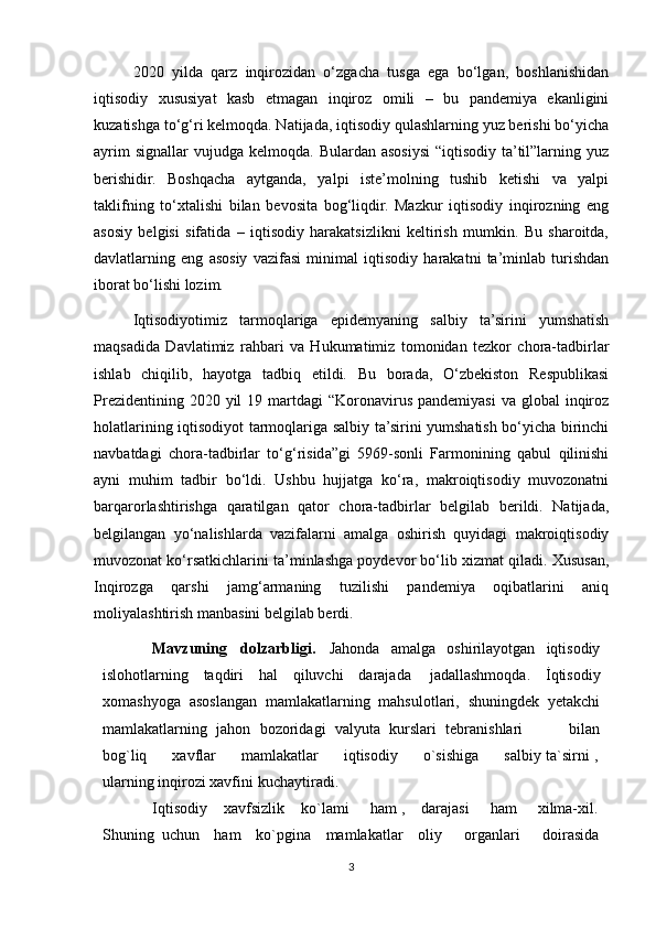 2020   yilda   qarz   inqirozidan   o‘zgacha   tusga   ega   bo‘lgan,   boshlanishidan
iqtisodiy   xususiyat   kasb   etmagan   inqiroz   omili   –   bu   pandemiya   ekanligini
kuzatishga to‘g‘ri kelmoqda. Natijada, iqtisodiy qulashlarning yuz berishi bo‘yicha
ayrim   signallar   vujudga  kelmoqda.  Bulardan  asosiysi   “iqtisodiy  ta’til”larning  yuz
berishidir.   Boshqacha   aytganda,   yalpi   iste’molning   tushib   ketishi   va   yalpi
taklifning   to‘xtalishi   bilan   bevosita   bog‘liqdir.   Mazkur   iqtisodiy   inqirozning   eng
asosiy   belgisi   sifatida   –   iqtisodiy   harakatsizlikni   keltirish   mumkin.   Bu   sharoitda,
davlatlarning   eng   asosiy   vazifasi   minimal   iqtisodiy   harakatni   ta’minlab   turishdan
iborat bo‘lishi lozim.
Iqtisodiyotimiz   tarmoqlariga   epidemyaning   salbiy   ta’sirini   yumshatish
maqsadida   Davlatimiz   rahbari   va   Hukumatimiz   tomonidan   tezkor   chora-tadbirlar
ishlab   chiqilib,   hayotga   tadbiq   etildi.   Bu   borada,   O‘zbekiston   Respublikasi
Prezidentining  2020 yil   19 martdagi  “Koronavirus  pandemiyasi  va  global  inqiroz
holatlarining iqtisodiyot tarmoqlariga salbiy ta’sirini yumshatish bo‘yicha birinchi
navbatdagi   chora-tadbirlar   to‘g‘risida”gi   5969-sonli   Farmonining   qabul   qilinishi
ayni   muhim   tadbir   bo‘ldi.   Ushbu   hujjatga   ko‘ra,   makroiqtisodiy   muvozonatni
barqarorlashtirishga   qaratilgan   qator   chora-tadbirlar   belgilab   berildi.   Natijada,
belgilangan   yo‘nalishlarda   vazifalarni   amalga   oshirish   quyidagi   makroiqtisodiy
muvozonat ko‘rsatkichlarini ta’minlashga poydevor bo‘lib xizmat qiladi. Xususan,
Inqirozga   qarshi   jamg‘armaning   tuzilishi   pandemiya   oqibatlarini   aniq
moliyalashtirish manbasini belgilab berdi.
Mavzuning   dolzarbligi.   Jahonda   amalga   oshirilayotgan   iqtisodiy
islohotlarning   taqdiri   hal   qiluvchi   darajada   jadallashmoqda.   İqtisodiy
xomashyoga   asoslangan   mamlakatlarning   mahsulotlari,   shuningdek   yetakchi
mamlakatlarning   jahon   bozoridagi   valyuta   kurslari   tebranishlari           bilan
bog`liq         xavflar         mamlakatlar         iqtisodiy         o`sishiga         salbiy ta`sirni ,
ularning inqirozi xavfini   kuchaytiradi.
Iqtisodiy    xavfsizlik    ko`lami     ham ,    darajasi     ham     xilma-xil.
Shuning   uchun     ham     ko`pgina     mamlakatlar     oliy       organlari       doirasida
3