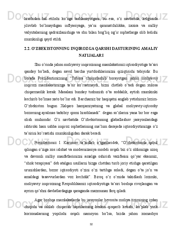 hisobidan   hal   etilishi   ko’zga   tashlanayotgani,   bu   esa,   o’z   navbatida,   kelgusida
jilovlab   bo’lmaydigan   inflyasiyaga,   ya’ni   qimmatchilikka,   zaxira   va   milliy
valyutalarning  qadrsizlanishiga   va   shu   bilan   bog’liq   og’ir   oqibatlarga   olib  kelishi
mumkinligi qayd etildi.
2.2. O’ZBEKISTONNING INQIROZGA QARSHI DASTURINING AMALIY
NATIJALARI
Shu o’rinda jahon moliyaviy inqirozining mamlakatimiz iqtisodiyotiga ta’siri
qanday   bo’ladi,   degan   savol   barcha   yurtdoshlarimizni   qiziqtirishi   tabiyidir.   Bu
borada   Prezidentimizning   “Tobora   chuqurlashib   borayotgan   jahon   moliyaviy
inqirozi   mamlakatimizga   ta’sir   ko’rsatmaydi,   bizni   chetlab   o’tadi   degan   xulosa
chiqarmaslik   kerak.   Masalani   bunday   tushunish   o’ta   soddalik,   aytish   mumkinki
kechirib bo’lmas xato bo’lur edi. Barchamiz bir haqiqatni anglab yetishimiz lozim-
O’zbekiston   bugun   Xalqaro   hamjamiyatning   va   glabal   moliyaviy-iqtisodiy
bozorning ajralmas tarkibiy qismi hisoblanadi”. degan so’zlarini yana bir bor esga
olish   muhimdir.   O’z   navbatida   O’zbekistonning   glaballashuv   jarayonlaridagi
ishtiroki  ham  ushba inqiroz oqibatlarining ma’lum  darajada iqtisodiyotimizga o’z
ta’sirini ko’rsatishi mumkinligidan darak beradi.
Prezidentimiz   I.   Karimov   ta’kidlab   o’tganlaridek,   “O’zbekistonda   qabul
qilingan o’ziga xos islohat va modernizasiya modeli orqali biz o’z oldimizga uzoq
va   davomli   milliy   manfatlarimizni   amalga   oshirish   vazifasini   qo’yar   ekanmiz,
“shok terapiyasi” deb atalgan usullarni bizga chetdan turib joriy etishga qaratilgan
urunishlardan,   bozor   iqtisodiyoti   o’zini   o’zi   tartibga   soladi,   degan   o’ta   jo’n   va
amaldagi   tasavvurlardan   voz   kechdik”.   Biroq   o’z   o’rnida   takidlash   lozimki,
moliyaviy   inqirozning   Respublikamiz   iqtisodiyotiga   ta’siri   boshqa   rivojlangan   va
ayrim qo’shni davlatlardagiga qaraganda mazmunan farq qiladi. 
Agar boshqa mamlakatlarda bu jarayonlar bevosita moliya tizimining izdan
chiqishi   va   ishlab   chiqarish   hajmlarining   keskin   qisqarib   ketishi,   ko’plab   yirik
korxonalarning   yopilishi   orqali   namoyon   bo’lsa,   bizda   jahon   xomashyo
32 