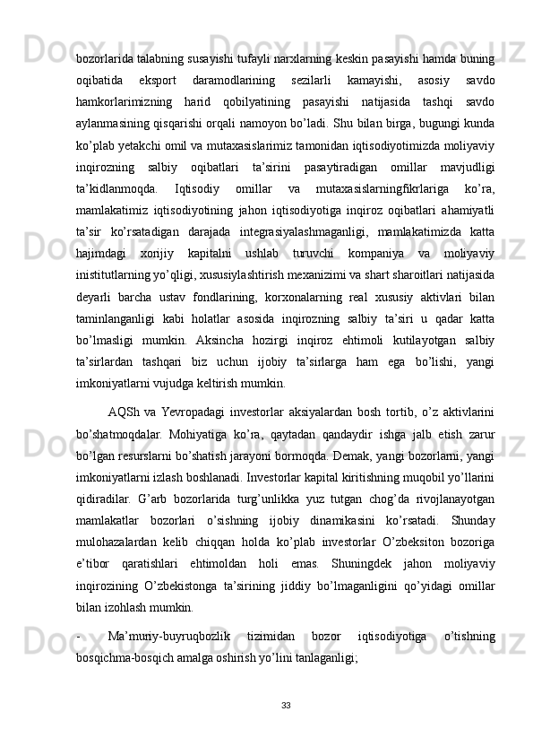 bozorlarida talabning susayishi tufayli narxlarning keskin pasayishi hamda buning
oqibatida   eksport   daramodlarining   sezilarli   kamayishi,   asosiy   savdo
hamkorlarimizning   harid   qobilyatining   pasayishi   natijasida   tashqi   savdo
aylanmasining qisqarishi orqali namoyon bo’ladi. Shu bilan birga, bugungi kunda
ko’plab yetakchi omil va mutaxasislarimiz tamonidan iqtisodiyotimizda moliyaviy
inqirozning   salbiy   oqibatlari   ta’sirini   pasaytiradigan   omillar   mavjudligi
ta’kidlanmoqda.   Iqtisodiy   omillar   va   mutaxasislarningfikrlariga   ko’ra,
mamlakatimiz   iqtisodiyotining   jahon   iqtisodiyotiga   inqiroz   oqibatlari   ahamiyatli
ta’sir   ko’rsatadigan   darajada   integrasiyalashmaganligi,   mamlakatimizda   katta
hajimdagi   xorijiy   kapitalni   ushlab   turuvchi   kompaniya   va   moliyaviy
inistitutlarning yo’qligi, xususiylashtirish mexanizimi va shart sharoitlari natijasida
deyarli   barcha   ustav   fondlarining,   korxonalarning   real   xususiy   aktivlari   bilan
taminlanganligi   kabi   holatlar   asosida   inqirozning   salbiy   ta’siri   u   qadar   katta
bo’lmasligi   mumkin.   Aksincha   hozirgi   inqiroz   ehtimoli   kutilayotgan   salbiy
ta’sirlardan   tashqari   biz   uchun   ijobiy   ta’sirlarga   ham   ega   bo’lishi,   yangi
imkoniyatlarni vujudga keltirish mumkin. 
AQSh   va  Yevropadagi   investorlar   aksiyalardan   bosh   tortib,   o’z   aktivlarini
bo’shatmoqdalar.   Mohiyatiga   ko’ra,   qaytadan   qandaydir   ishga   jalb   etish   zarur
bo’lgan resurslarni bo’shatish jarayoni bormoqda. Demak, yangi bozorlarni, yangi
imkoniyatlarni izlash boshlanadi. Investorlar kapital kiritishning muqobil yo’llarini
qidiradilar.   G’arb   bozorlarida   turg’unlikka   yuz   tutgan   chog’da   rivojlanayotgan
mamlakatlar   bozorlari   o’sishning   ijobiy   dinamikasini   ko’rsatadi.   Shunday
mulohazalardan   kelib   chiqqan   holda   ko’plab   investorlar   O’zbeksiton   bozoriga
e’tibor   qaratishlari   ehtimoldan   holi   emas.   Shuningdek   jahon   moliyaviy
inqirozining   O’zbekistonga   ta’sirining   jiddiy   bo’lmaganligini   qo’yidagi   omillar
bilan izohlash mumkin.
- Ma’muriy-buyruqbozlik   tizimidan   bozor   iqtisodiyotiga   o’tishning
bosqichma-bosqich amalga oshirish yo’lini tanlaganligi;
33 