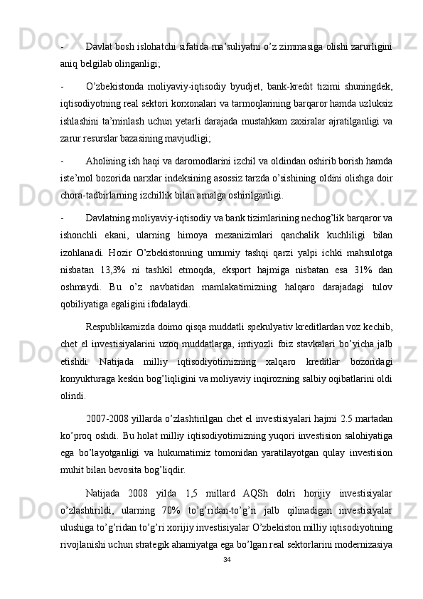 - Davlat bosh islohatchi sifatida ma’suliyatni o’z zimmasiga olishi zarurligini
aniq belgilab olinganligi;
- O’zbekistonda   moliyaviy-iqtisodiy   byudjet,   bank-kredit   tizimi   shuningdek,
iqtisodiyotning real sektori korxonalari va tarmoqlarining barqaror hamda uzluksiz
ishlashini  ta’minlash  uchun yetarli  darajada  mustahkam  zaxiralar  ajratilganligi  va
zarur resurslar bazasining mavjudligi;
- Aholining ish haqi va daromodlarini izchil va oldindan oshirib borish hamda
iste’mol bozorida narxlar indeksining asossiz tarzda o’sishining oldini olishga doir
chora-tadbirlarning izchillik bilan amalga oshirilganligi.
- Davlatning moliyaviy-iqtisodiy va bank tizimlarining nechog’lik barqaror va
ishonchli   ekani,   ularning   himoya   mexanizimlari   qanchalik   kuchliligi   bilan
izohlanadi.   Hozir   O’zbekistonning   umumiy   tashqi   qarzi   yalpi   ichki   mahsulotga
nisbatan   13,3%   ni   tashkil   etmoqda,   eksport   hajmiga   nisbatan   esa   31%   dan
oshmaydi.   Bu   o’z   navbatidan   mamlakatimizning   halqaro   darajadagi   tulov
qobiliyatiga egaligini ifodalaydi.
Respublikamizda doimo qisqa muddatli spekulyativ kreditlardan voz kechib,
chet   el   investisiyalarini   uzoq   muddatlarga,   imtiyozli   foiz   stavkalari   bo’yicha   jalb
etishdi.   Natijada   milliy   iqtisodiyotimizning   xalqaro   kreditlar   bozoridagi
konyukturaga keskin bog’liqligini va moliyaviy inqirozning salbiy oqibatlarini oldi
olindi.
2007-2008 yillarda o’zlashtirilgan chet el investisiyalari hajmi 2.5 martadan
ko’proq oshdi. Bu holat milliy iqtisodiyotimizning yuqori investision salohiyatiga
ega   bo’layotganligi   va   hukumatimiz   tomonidan   yaratilayotgan   qulay   investision
muhit bilan bevosita bog’liqdir.
Natijada   2008   yilda   1,5   millard   AQSh   dolri   horijiy   investisiyalar
o’zlashtirildi,   ularning   70%   to’g’ridan-to’g’ri   jalb   qilinadigan   investisiyalar
ulushiga to’g’ridan to’g’ri xorijiy investisiyalar O’zbekiston milliy iqtisodiyotining
rivojlanishi uchun strategik ahamiyatga ega bo’lgan real sektorlarini modernizasiya
34 