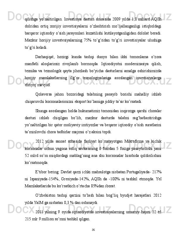 qilishga   yo’naltirilgan.  Investisiya   dasturi   doirasida   2009  yilda   1,8  miliard AQSh
dolridan   ortiq   xorijiy   investisiyalarni   o’zlashtirish   mo’ljallanganligi   istiqboldagi
barqaror iqtisodiy o’sish jarayonlari kuzatilishi  kutilayotganligidan dololat  beradi.
Mazkur   horijiy   investesiyalarning   75%   to’g’ridan   to’g’ri   investisiyalar   ulushiga
to’g’ri keladi.
Darhaqiqat,   hozirgi   kunda   tashqi   dunyo   bilan   ikki   tomonlama   o’zora
manfatli   aloqlarimiz   rivojlanib   bormoqda.   Iqtisodiyotni   modernizasiya   qilish,
texnika   va   texnologik   qayta   jihozlash   bo’yicha   dasturlarni   amalga   oshirishimizda
horijiy   mamlakatlarning   ilg’or   texnologiyalariga   asoslangan   investisiyalarga
ehtiyoj mavjud.
Qolaversa   jahon   bozoridagi   talabning   pasayib   borishi   mahalliy   ishlab
chiqaruvchi korxonalarimizni eksport ko’lamiga jiddiy ta’sir ko’rsatadi.
Shunga asoslangan holda hukumatimiz tomonidan inqirozga qarshi choralar
dasturi   ishlab   chiqilgan   bo’lib,   mazkur   dasturda   talabni   rag’batlantirishga
yo’naltirilgan bir qator moliyaviy imtiyozlar va beqaror iqtisodiy o’sish suratlarini
ta’minlovchi chora tadbirlar majmui o’z aksini topdi.
2012   yilda   sanoat   sohasida   faoliyat   ko’rsatayotgan   Mikrofirma   va   kichik
korxonalar   uchun  yagona   soliq   savkasining   6  foizdan   5  foizga  pasaytirilishi   jami
52 mlrd so’m   miqdordagi   mablag’ning  ana  shu  korxonalar   hisobida  qoldirilishini
ko’rsatmoqda.
E’tibor bering: Davlat qarzi ichki mahsulotga nisbatan Portugaliyada- 217%
ni   Ispaniyada-154%,   Gresiyada-142%,  AQSh   da   -100%   ni   tashkil   etmoqda.  YeI
Mamlakatlarida bu ko’rsatkich o’rtacha 85%dan iborat.
O’zbekiston   tashqi   qarzini   to’lash   bilan   bog’liq   byudjet   harajatlari   2012
yilda YaIM ga nisbatan 0,3 % dan oshmaydi.
2011   yilning   9   oyida   iqtisodiyotda   investisiyalarning   umumiy   hajmi   12   trl
215 mlr 9 million so’mni tashkil qilgan.
35 