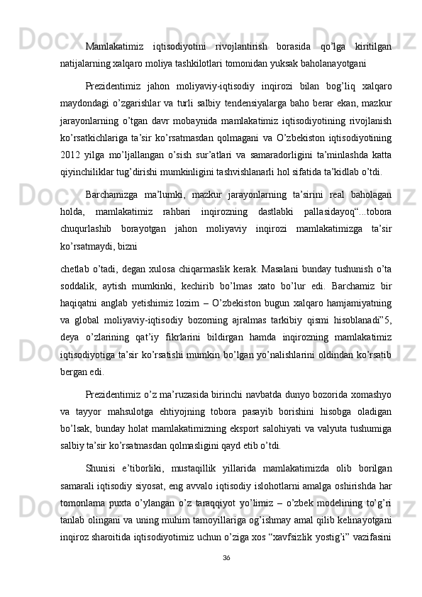 Mamlakatimiz   iqtisodiyotini   rivojlantirish   borasida   qo’lga   kiritilgan
natijalarning xalqaro moliya tashkilotlari tomonidan yuksak baholanayotgani
Prezidentimiz   jahon   moliyaviy-iqtisodiy   inqirozi   bilan   bog’liq   xalqaro
maydondagi   o’zgarishlar   va   turli   salbiy   tendensiyalarga   baho   berar   ekan,   mazkur
jarayonlarning   o’tgan   davr   mobaynida   mamlakatimiz   iqtisodiyotining   rivojlanish
ko’rsatkichlariga   ta’sir   ko’rsatmasdan   qolmagani   va   O’zbekiston   iqtisodiyotining
2012   yilga   mo’ljallangan   o’sish   sur’atlari   va   samaradorligini   ta’minlashda   katta
qiyinchiliklar tug’dirishi mumkinligini tashvishlanarli hol sifatida ta’kidlab o’tdi.
Barchamizga   ma’lumki,   mazkur   jarayonlarning   ta’sirini   real   baholagan
holda,   mamlakatimiz   rahbari   inqirozning   dastlabki   pallasidayoq“...tobora
chuqurlashib   borayotgan   jahon   moliyaviy   inqirozi   mamlakatimizga   ta’sir
ko’rsatmaydi, bizni
chetlab   o’tadi,   degan   xulosa   chiqarmaslik   kerak.   Masalani   bunday   tushunish   o’ta
soddalik,   aytish   mumkinki,   kechirib   bo’lmas   xato   bo’lur   edi.   Barchamiz   bir
haqiqatni   anglab   yetishimiz   lozim   –   O’zbekiston   bugun   xalqaro   hamjamiyatning
va   global   moliyaviy-iqtisodiy   bozorning   ajralmas   tarkibiy   qismi   hisoblanadi”5,
deya   o’zlarining   qat’iy   fikrlarini   bildirgan   hamda   inqirozning   mamlakatimiz
iqtisodiyotiga ta’sir ko’rsatishi  mumkin bo’lgan yo’nalishlarini  oldindan ko’rsatib
bergan edi.
Prezidentimiz o’z ma’ruzasida birinchi navbatda dunyo bozorida xomashyo
va   tayyor   mahsulotga   ehtiyojning   tobora   pasayib   borishini   hisobga   oladigan
bo’lsak,   bunday   holat   mamlakatimizning  eksport   salohiyati   va  valyuta   tushumiga
salbiy ta’sir ko’rsatmasdan qolmasligini qayd etib o’tdi.
Shunisi   e’tiborliki,   mustaqillik   yillarida   mamlakatimizda   olib   borilgan
samarali iqtisodiy siyosat, eng avvalo iqtisodiy islohotlarni amalga oshirishda har
tomonlama   puxta   o’ylangan   o’z   taraqqiyot   yo’limiz   –   o’zbek   modelining   to’g’ri
tanlab olingani va uning muhim tamoyillariga og’ishmay amal qilib kelinayotgani
inqiroz sharoitida iqtisodiyotimiz uchun o’ziga xos “xavfsizlik yostig’i” vazifasini
36 