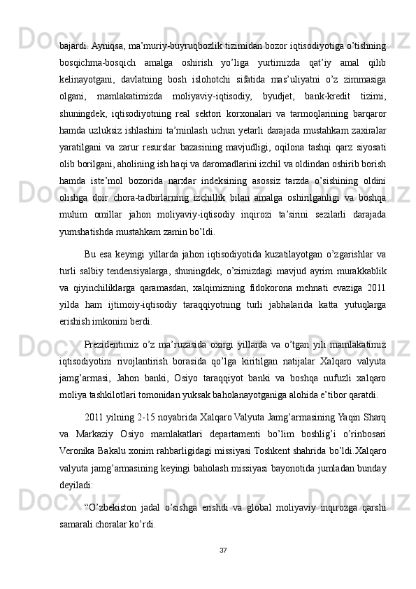 bajardi. Ayniqsa, ma’muriy-buyruqbozlik tizimidan bozor iqtisodiyotiga o’tishning
bosqichma-bosqich   amalga   oshirish   yo’liga   yurtimizda   qat’iy   amal   qilib
kelinayotgani,   davlatning   bosh   islohotchi   sifatida   mas’uliyatni   o’z   zimmasiga
olgani,   mamlakatimizda   moliyaviy-iqtisodiy,   byudjet,   bank-kredit   tizimi,
shuningdek,   iqtisodiyotning   real   sektori   korxonalari   va   tarmoqlarining   barqaror
hamda  uzluksiz   ishlashini   ta’minlash   uchun  yetarli  darajada   mustahkam  zaxiralar
yaratilgani   va   zarur   resurslar   bazasining   mavjudligi,   oqilona   tashqi   qarz   siyosati
olib borilgani, aholining ish haqi va daromadlarini izchil va oldindan oshirib borish
hamda   iste’mol   bozorida   narxlar   indeksining   asossiz   tarzda   o’sishining   oldini
olishga   doir   chora-tadbirlarning   izchillik   bilan   amalga   oshirilganligi   va   boshqa
muhim   omillar   jahon   moliyaviy-iqtisodiy   inqirozi   ta’sirini   sezilarli   darajada
yumshatishda mustahkam zamin bo’ldi.
Bu   esa   keyingi   yillarda   jahon   iqtisodiyotida   kuzatilayotgan   o’zgarishlar   va
turli   salbiy   tendensiyalarga,   shuningdek,   o’zimizdagi   mavjud   ayrim   murakkablik
va   qiyinchiliklarga   qaramasdan,   xalqimizning   fidokorona   mehnati   evaziga   2011
yilda   ham   ijtimoiy-iqtisodiy   taraqqiyotning   turli   jabhalarida   katta   yutuqlarga
erishish imkonini berdi.
Prezidentimiz   o’z   ma’ruzasida   oxirgi   yillarda   va   o’tgan   yili   mamlakatimiz
iqtisodiyotini   rivojlantirish   borasida   qo’lga   kiritilgan   natijalar   Xalqaro   valyuta
jamg’armasi,   Jahon   banki,   Osiyo   taraqqiyot   banki   va   boshqa   nufuzli   xalqaro
moliya tashkilotlari tomonidan yuksak baholanayotganiga alohida e’tibor qaratdi.
2011 yilning 2-15 noyabrida Xalqaro Valyuta Jamg’armasining Yaqin Sharq
va   Markaziy   Osiyo   mamlakatlari   departamenti   bo’lim   boshlig’i   o’rinbosari
Veronika Bakalu xonim rahbarligidagi missiyasi Toshkent shahrida bo’ldi.Xalqaro
valyuta jamg’armasining keyingi baholash missiyasi bayonotida jumladan bunday
deyiladi:
“O’zbekiston   jadal   o’sishga   erishdi   va   global   moliyaviy   inqirozga   qarshi
samarali choralar ko’rdi. 
37 