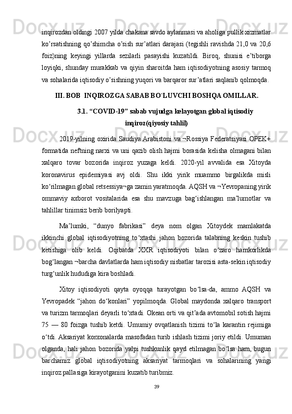 inqirozdan oldingi 2007 yilda chakana savdo aylanmasi va aholiga pullik xizmatlar
ko’rsatishning qo’shimcha o’sish sur’atlari darajasi (tegishli ravishda 21,0 va 20,6
foiz)ning   keyingi   yillarda   sezilarli   pasayishi   kuzatildi.   Biroq,   shunisi   e’tiborga
loyiqki,  shunday  murakkab  va  qiyin  sharoitda  ham  iqtisodiyotning  asosiy  tarmoq
va sohalarida iqtisodiy o’sishning yuqori va barqaror sur’atlari saqlanib qolmoqda.
III. BOB  INQIROZGA SABAB BO`LUVCHI BOSHQA OMILLAR.
3.1. “COVID-19” sabab vujudga kelayotgan global iqtisodiy
inqiroz(qiyosiy tahlil)
2019-yilning oxirida Saudiya Arabistoni va ¬Rossiya Federatsiyasi  OPEK+
formatida neftning narxi va uni qazib olish hajmi borasida kelisha olmagani bilan
xalqaro   tovar   bozorida   inqiroz   yuzaga   keldi.   2020-yil   avvalida   esa   Xitoyda
koronavirus   epidemiyasi   avj   oldi.   Shu   ikki   yirik   muammo   birgalikda   misli
ko rilmagan global retsessiya¬ga zamin yaratmoqda. AQSH va ¬Yevropaning yirikʻ
ommaviy   axborot   vositalarida   esa   shu   mavzuga   bag ishlangan   ma lumotlar   va	
ʻ ʼ
tahlillar tinimsiz berib borilyapti. 
Ma lumki,   “dunyo   fabrikasi”   deya   nom   olgan   Xitoydek   mamlakatda	
ʼ
ikkinchi   global   iqtisodiyotning   to xtashi   jahon   bozorida   talabning   keskin   tushib	
ʻ
ketishiga   olib   keldi.   Oqibatda   XXR   iqtisodiyoti   bilan   o zaro   hamkorlikda	
ʻ
bog langan ¬barcha davlatlarda ham iqtisodiy nisbatlar tarozisi asta-sekin iqtisodiy	
ʻ
turg unlik hududiga kira boshladi.
ʻ
Xitoy   iqtisodiyoti   qayta   oyoqqa   turayotgan   bo lsa-da,   ammo   AQSH   va	
ʻ
Yevropadek   “jahon   do konlari”   yopilmoqda.   Global   maydonda   xalqaro   transport	
ʻ
va turizm tarmoqlari deyarli to xtadi. Okean orti va qit ada avtomobil sotish hajmi	
ʻ ʼ
75   —   80   foizga   tushib   ketdi.   Umumiy   ovqatlanish   tizimi   to la   karantin   rejimiga	
ʻ
o tdi. Aksariyat korxonalarda masofadan turib ishlash tizimi joriy etildi. Umuman	
ʻ
olganda,   hali   jahon   bozorida   yalpi   tushkunlik   qayd   etilmagan   bo lsa   ham,   bugun	
ʻ
barchamiz   global   iqtisodiyotning   aksariyat   tarmoqlari   va   sohalarining   yangi
inqiroz pallasiga kirayotganini kuzatib turibmiz.
39 