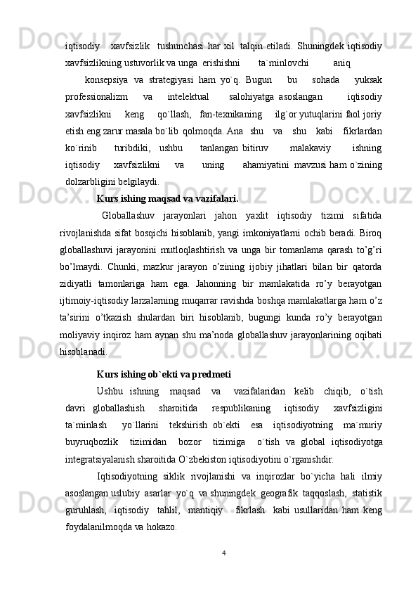 iqtisodiy       xavfsizlik     tushunchasi   har   xil   talqin   etiladi.   Shuningdek   iqtisodiy
xavfsizlikning   ustuvorlik  va  unga  erishishni ta`minlovchi aniq
konsepsiya va   strategiyasi   ham   yo`q.   Bugun       bu       sohada       yuksak
professionalizm       va       intelektual         salohiyatga   asoslangan           iqtisodiy
xavfsizlikni     keng     qo`llash,   fan-texnikaning     ilg`or yutuqlarini faol joriy
etish  eng  zarur masala  bo`lib   qolmoqda.  Ana    shu     va     shu    kabi    fikrlardan
ko`rinib         turibdiki,     ushbu         tanlangan   bitiruv           malakaviy           ishning
iqtisodiy     xavfsizlikni       va        uning        ahamiyatini   mavzusi ham o`zining
dolzarbligini   belgilaydi.
Kurs ishing maqsad va vazifalari.
Globallashuv   jarayonlari   jahon   yaxlit   iqtisodiy   tizimi   sifatida
rivojlanishda sifat bosqichi hisoblanib, yangi imkoniyatlarni ochib beradi. Biroq
globallashuvi   jarayonini   mutloqlashtirish   va   unga   bir   tomanlama   qarash   to’g’ri
bo’lmaydi.   Chunki,   mazkur   jarayon   o’zining   ijobiy   jihatlari   bilan   bir   qatorda
zidiyatli   tamonlariga   ham   ega.   Jahonning   bir   mamlakatida   ro’y   berayotgan
ijtimoiy-iqtisodiy larzalarning muqarrar ravishda boshqa mamlakatlarga ham o’z
ta’sirini   o’tkazish   shulardan   biri   hisoblanib,   bugungi   kunda   ro’y   berayotgan
moliyaviy  inqiroz  ham   aynan   shu   ma’noda   globallashuv   jarayonlarining   oqibati
hisoblanadi.
Kurs ishing ob`ekti va predmeti
Ushbu     ishning       maqsad       va       vazifalaridan     kelib     chiqib,     o`tish
davri   globallashish     sharoitida     respublikaning     iqtisodiy     xavfsizligini
ta`minlash       yo`llarini     tekshirish   ob`ekti     esa     iqtisodiyotning     ma`muriy
buyruqbozlik     tizimidan     bozor     tizimiga     o`tish   va   global   iqtisodiyotga
integratsiyalanish sharoitida O`zbekiston iqtisodiyotini o`rganishdir.
Iqtisodiyotning   siklik   rivojlanishi   va   inqirozlar   bo`yicha   hali   ilmiy
asoslangan uslubiy  asarlar   yo`q  va  shuningdek  geografik  taqqoslash,  statistik
guruhlash,     iqtisodiy     tahlil,     mantiqiy       fikrlash     kabi   usullaridan   ham   keng
foydalanilmoqda  va   hokazo.
4 