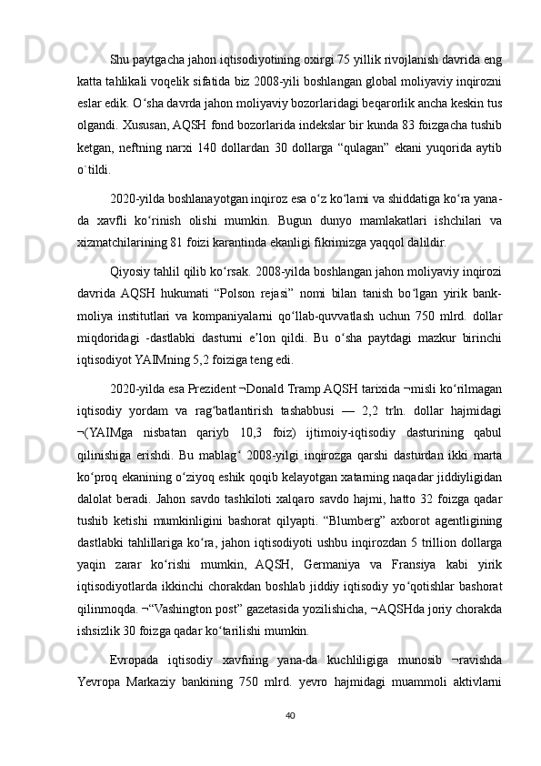 Shu paytgacha jahon iqtisodiyotining oxirgi 75 yillik rivojlanish davrida eng
katta tahlikali voqelik sifatida biz 2008-yili boshlangan global moliyaviy inqirozni
eslar edik. O sha davrda jahon moliyaviy bozorlaridagi beqarorlik ancha keskin tusʻ
olgandi. Xususan, AQSH fond bozorlarida indekslar bir kunda 83 foizgacha tushib
ketgan,   neftning   narxi   140   dollardan   30   dollarga   “qulagan”   ekani   yuqorida   aytib
o`tildi.
2020-yilda boshlanayotgan inqiroz esa o z ko lami va shiddatiga ko ra yana-	
ʻ ʻ ʻ
da   xavfli   ko rinish   olishi   mumkin.   Bugun   dunyo   mamlakatlari   ishchilari   va	
ʻ
xizmatchilarining 81 foizi karantinda ekanligi fikrimizga yaqqol dalildir.
Qiyosiy tahlil qilib ko rsak. 2008-yilda boshlangan jahon moliyaviy inqirozi	
ʻ
davrida  AQSH   hukumati   “Polson   rejasi”   nomi   bilan   tanish   bo lgan   yirik   bank-	
ʻ
moliya   institutlari   va   kompaniyalarni   qo llab-quvvatlash   uchun   750   mlrd.   dollar	
ʻ
miqdoridagi   -dastlabki   dasturni   e lon   qildi.   Bu   o sha   paytdagi   mazkur   birinchi	
ʼ ʻ
iqtisodiyot YAIMning 5,2 foiziga teng edi.
2020-yilda esa Prezident ¬Donald Tramp AQSH tarixida ¬misli ko rilmagan	
ʻ
iqtisodiy   yordam   va   rag batlantirish   tashabbusi   —   2,2   trln.   dollar   hajmidagi	
ʻ
¬(YAIMga   nisbatan   qariyb   10,3   foiz)   ijtimoiy-iqtisodiy   dasturining   qabul
qilinishiga   erishdi.   Bu   mablag   2008-yilgi   inqirozga   qarshi   dasturdan   ikki   marta	
ʻ
ko proq ekanining o ziyoq eshik qoqib kelayotgan xatarning naqadar jiddiyligidan	
ʻ ʻ
dalolat   beradi.   Jahon   savdo   tashkiloti   xalqaro  savdo   hajmi,   hatto  32   foizga   qadar
tushib   ketishi   mumkinligini   bashorat   qilyapti.   “Blumberg”   axborot   agentligining
dastlabki   tahlillariga  ko ra,  jahon iqtisodiyoti   ushbu  inqirozdan  5  trillion dollarga	
ʻ
yaqin   zarar   ko rishi   mumkin,   AQSH,   Germaniya   va   Fransiya   kabi   yirik	
ʻ
iqtisodiyotlarda  ikkinchi   chorakdan   boshlab   jiddiy   iqtisodiy   yo qotishlar   bashorat	
ʻ
qilinmoqda. ¬“Vashington post” gazetasida yozilishicha, ¬AQSHda joriy chorakda
ishsizlik 30 foizga qadar ko tarilishi mumkin.	
ʻ
Evropada   iqtisodiy   xavfning   yana-da   kuchliligiga   munosib   ¬ravishda
Yevropa   Markaziy   bankining   750   mlrd.   yevro   hajmidagi   muammoli   aktivlarni
40 