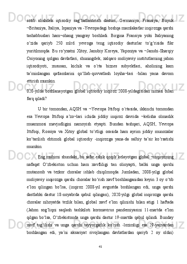 sotib   olishdek   iqtisodiy   rag batlantirish   dasturi,   Germaniya,   Fransiya,   Buyukʻ
¬Britaniya, Italiya, Ispaniya va -Yevropadagi boshqa mamlakatlar inqirozga qarshi
tashabbuslari   ham¬ohang   yangray   boshladi.   Birgina   Fransiya   yoki   Italiyaning
o zida   qariyb   250   mlrd.   yevroga   teng   iqtisodiy   dasturlar   to g risida   fikr	
ʻ ʻ ʻ
yuritilmoqda.   Bu   ro yxatni   Xitoy,   Janubiy   Koreya,  Yaponiya   va   ¬Janubi-Sharqiy	
ʻ
Osiyoning   qolgan   davlatlari,   shuningdek,   xalqaro   moliyaviy   institutlarning   jahon
iqtisodiyoti,   xususan,   kichik   va   o rta   biznes   subyektlari,   aholining   kam	
ʻ
ta minlangan   qatlamlarini   qo llab-quvvatlash   loyiha¬lari   -bilan   yana   davom	
ʼ ʻ
ettirish mumkin.
020-yilda   boshlanayotgan   global   iqtisodiy   inqiroz   2008-yildagisidan   nimasi   bilan
farq qiladi?
U   bir   tomondan,  AQSH   va   ¬Yevropa   Ittifoqi   o rtasida,   ikkinchi   tomondan	
ʻ
esa   Yevropa   Ittifoqi   a zo¬lari   ichida   jiddiy   inqiroz   davrida   ¬kelisha   olmaslik	
ʼ
muammosi   mavjudligini   namoyish   etyapti.   Bundan   tashqari,   AQSH,   Yevropa
Ittifoqi,   Rossiya   va   Xitoy   global   to rtligi   orasida   ham   ayrim   jiddiy   munozalar	
ʻ
ko tarilish   ehtimoli   global   iqtisodiy   -inqirozga   yana-da   salbiy   ta sir   ko rsatishi	
ʻ ʼ ʻ
mumkin.
Eng muhimi shundaki, bu safar eshik qoqib kelayotgan global ¬inqirozning
nafaqat   O zbekiston   uchun   ham   xavfliligi   tan   olinyapti,   balki   unga   qarshi	
ʻ
mutanosib   va   tezkor   choralar   ishlab   chiqilmoqda.   Jumladan,   2008-yilgi   global
moliyaviy inqirozga qarshi  choralar ko rish xavf boshlanganidan keyin 3 oy o tib	
ʻ ʻ
e lon   qilingan   bo lsa,   (inqiroz   2008-yil   avgustda   boshlangan   edi,   unga   qarshi	
ʼ ʻ
dastlabki   dastur   18-noyabrda   qabul   qilingan),   2020-yilgi   global   inqirozga   qarshi
choralar   nihoyatda   tezlik   bilan,   global   xavf   e lon   qilinishi   bilan   atigi   1   haftada	
ʼ
(Jahon   sog liqni   saqlash   tashkiloti   koronavirus   pandemiyasini   11-martda   e lon	
ʻ ʼ
qilgan  bo lsa,   O zbekistonda   unga   qarshi   dastur   19-martda   qabul   qilindi.   Bunday	
ʻ ʻ
xavf   tug ilishi   va   unga   qarshi   tayyorgarlik   ko rish   -lozimligi   esa   29-yanvardan
ʻ ʻ
boshlangan   edi,   ya ni   aksariyat   rivojlangan   davlatlardan   qariyb   2   oy   oldin)	
ʼ
41 