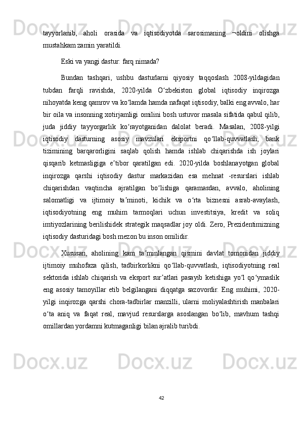 tayyorlanib,   aholi   orasida   va   iqtisodiyotda   sarosimaning   ¬oldini   olishga
mustahkam zamin yaratildi.
Eski va yangi dastur: farq nimada?
Bundan   tashqari,   ushbu   dasturlarni   qiyosiy   taqqoslash   2008-yildagidan
tubdan   farqli   ravishda,   2020-yilda   O zbekiston   global   iqtisodiy   inqirozgaʻ
nihoyatda keng qamrov va ko lamda hamda nafaqat iqtisodiy, balki eng avvalo, har	
ʻ
bir oila va insonning xotirjamligi omilini bosh ustuvor masala sifatida qabul qilib,
juda   jiddiy   tayyorgarlik   ko rayotganidan   dalolat   beradi.   Masalan,   2008-yilgi
ʻ
iqtisodiy   dasturning   asosiy   mavzulari   eksportni   qo llab-quvvatlash,   bank	
ʻ
tizimining   barqarorligini   saqlab   qolish   hamda   ishlab   chiqarishda   ish   joylari
qisqarib   ketmasligiga   e tibor   qaratilgan   edi.   2020-yilda   boshlanayotgan   global	
ʼ
inqirozga   qarshi   iqtisodiy   dastur   markazidan   esa   mehnat   -resurslari   ishlab
chiqarishdan   vaqtincha   ajratilgan   bo lishiga   qaramasdan,   avvalo,   aholining	
ʻ
salomatligi   va   ijtimoiy   ta minoti,   kichik   va   o rta   biznesni   asrab-avaylash,	
ʼ ʻ
iqtisodiyotning   eng   muhim   tarmoqlari   uchun   investitsiya,   kredit   va   soliq
imtiyozlarining berilishidek strategik maqsadlar joy oldi. Zero, Prezidentimizning
iqtisodiy dasturidagi bosh mezon bu inson omilidir. 
Xususan,   aholining   kam   ta minlangan   qismini   davlat   tomonidan   jiddiy	
ʼ
ijtimoiy   muhofaza   qilish,   tadbirkorlikni   qo llab-quvvatlash,   iqtisodiyotning   real	
ʻ
sektorida   ishlab   chiqarish   va   eksport   sur atlari   pasayib   ketishiga   yo l   qo ymaslik	
ʼ ʻ ʻ
eng   asosiy   tamoyillar   etib   belgilangani   diqqatga   sazovordir.   Eng   muhimi,   2020-
yilgi   inqirozga   qarshi   chora-tadbirlar   manzilli,   ularni   moliyalashtirish   manbalari
o ta   aniq   va   faqat   real,   mavjud   resurslarga   asoslangan   bo lib,   mavhum   tashqi	
ʻ ʻ
omillardan yordamni kutmaganligi bilan ajralib turibdi. 
   
42 