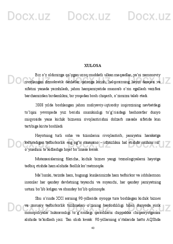 XULOSA
Biz o’z oldimizga qo’ygan uzoq muddatli ulkan maqsadlar, ya’ni zamonoviy
rivojlangan   demokratik   davlatlar   qatoriga   kirish,   halqimizning   hayot   darajasi   va
sifatini   yanada   yaxshilash,   jahon   hamjamiyatida   munosib   o’rin   egallash   vazifasi
barchamizdan birdamlikni, bir yoqadan bosh chiqarib, o’zimizni talab etadi.
2008   yilda   boshlangan   jahon   moliyaviy-iqtisodiy   inqirozining   navbatdagi
to’lqini   yevropada   yuz   berishi   mumkinligi   to’g’risidagi   bashoratlar   dunyo
miqyosida   yana   kichik   biznesni   rivojlantirishni   dolzarb   masala   sifatida   kun
tartibiga kirita boshladi
Hayotning   turli   soha   va   tizimlarini   rivojlantirib,   jamiyatni   harakatga
keltiradigan   tadbirkorlik   eng   og’ir   muammo   –   ishsizlikni   hal   etishda   muhim   rol’
o’ynashini ta’kidlashga hojat bo’lmasa kerak.
Mutaxasislarning   fikricha,   kichik   biznes   yangi   texnologiyalarni   hayotga
tadbiq etishda ham alohida faollik ko’rsatmoqda.
Ma’lumki, tarixda ham, bugungi kunlarimizda ham tadbirkor va ishbilarmon
insonlar   har   qanday   davlatning   tayanchi   va   suyanchi,   har   qanday   jamiyatning
ustuni bo’lib kelgan va shunday bo’lib qolmoqda.
Shu   o’rinda   XXI   asrning   90-yillarida   oyoqqa   tura   boshlagan   kichik   biznes
va   xususiy   tadbirkorlik   tuzilmalari   o’zining   bardoshliligi   bilan   dunyoda   yirik
monopoliyalar   hukmronligi   to’g’risidagi   qarashlarni   chippakka   chiqarayotganini
alohida   ta’kidlash   joiz.   Tan   olish   kerak:   90-yillarning   o’rtalarida   hatto  AQShda
43 