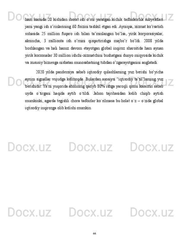ham   kamida   20   kishidan   iborat   ish   o’rni   yaratgan   kichik   tadbirkorlik   subyektlari
jami yangi ish o’rinlarining 60 foizini tashkil etgan edi. Ayniqsa, xizmat ko’rsatish
sohasida   25   million   fuqaro   ish   bilan   ta’minlangan   bo’lsa,   yirik   korporasiyalar,
aksincha,   3   millionta   ish   o’rnini   qisqartirishga   majbo’r   bo’ldi.   2008   yilda
boshlangan   va   hali   hanuz   davom   etayotgan   global   inqiroz   sharoitida   ham   aynan
yirik korxonalar 30 million ishchi-xizmatchini bushatgani dunyo miqyosida kichik
va xususiy biznesga nisbatan munosabatning tubdan o’zgarayotganini anglatadi.
2020   yilda   pandemiya   sabab   iqtisodiy   qulashlarning   yuz   berishi   bo‘yicha
ayrim   signallar   vujudga  kelmoqda.  Bulardan  asosiysi   “iqtisodiy  ta’til”larning  yuz
berishidir. Ya`ni yuqorida aholining qariyb 80% ishga yaroqli qismi karantin sabab
uyda   o`tirgani   haqida   aytib   o`tildi.   Jahon   tajribasidan   kelib   chiqib   aytish
mumkinki, agarda tegishli chora tadbirlar  ko`rilmasa bu holat o`z – o`zida global
iqtisodiy inqirozga olib kelishi mumkin.
 
44 